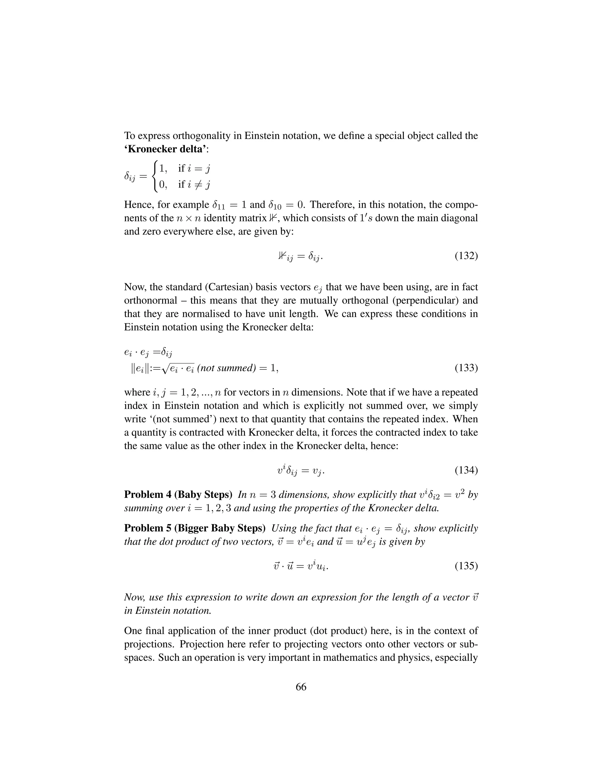 To express orthogonality in Einstein notation, we deﬁne a special object called the
‘Kronecker delta’:
δij =
1, if i = j
0, if i = j
Hence, for example δ11 = 1 and δ10 = 0. Therefore, in this notation, the compo-
nents of the n × n identity matrix , which consists of 1 s down the main diagonal
and zero everywhere else, are given by:
ij = δij. (132)
Now, the standard (Cartesian) basis vectors ej that we have been using, are in fact
orthonormal – this means that they are mutually orthogonal (perpendicular) and
that they are normalised to have unit length. We can express these conditions in
Einstein notation using the Kronecker delta:
ei · ej =δij
ei :=
?ei · ei (not summed) = 1, (133)
where i, j = 1, 2, ..., n for vectors in n dimensions. Note that if we have a repeated
index in Einstein notation and which is explicitly not summed over, we simply
write ‘(not summed’) next to that quantity that contains the repeated index. When
a quantity is contracted with Kronecker delta, it forces the contracted index to take
the same value as the other index in the Kronecker delta, hence:
vi
δij = vj. (134)
Problem 4 (Baby Steps) In n = 3 dimensions, show explicitly that viδi2 = v2 by
summing over i = 1, 2, 3 and using the properties of the Kronecker delta.
Problem 5 (Bigger Baby Steps) Using the fact that ei · ej = δij, show explicitly
that the dot product of two vectors, v = viei and u = ujej is given by
v · u = vi
ui. (135)
Now, use this expression to write down an expression for the length of a vector v
in Einstein notation.
One ﬁnal application of the inner product (dot product) here, is in the context of
projections. Projection here refer to projecting vectors onto other vectors or sub-
spaces. Such an operation is very important in mathematics and physics, especially
66
 