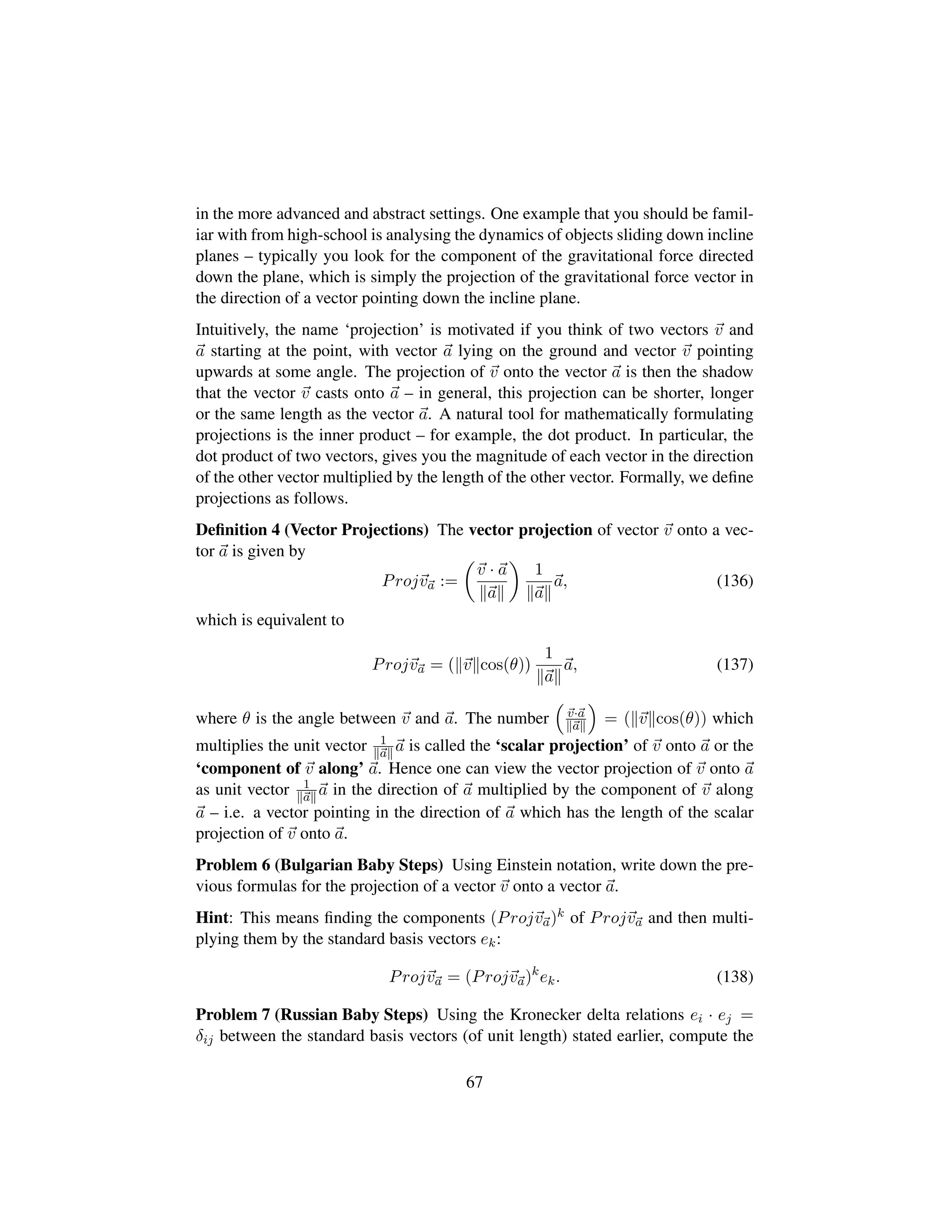 in the more advanced and abstract settings. One example that you should be famil-
iar with from high-school is analysing the dynamics of objects sliding down incline
planes – typically you look for the component of the gravitational force directed
down the plane, which is simply the projection of the gravitational force vector in
the direction of a vector pointing down the incline plane.
Intuitively, the name ‘projection’ is motivated if you think of two vectors v and
a starting at the point, with vector a lying on the ground and vector v pointing
upwards at some angle. The projection of v onto the vector a is then the shadow
that the vector v casts onto a – in general, this projection can be shorter, longer
or the same length as the vector a. A natural tool for mathematically formulating
projections is the inner product – for example, the dot product. In particular, the
dot product of two vectors, gives you the magnitude of each vector in the direction
of the other vector multiplied by the length of the other vector. Formally, we deﬁne
projections as follows.
Deﬁnition 4 (Vector Projections) The vector projection of vector v onto a vec-
tor a is given by
Projva :=
¢
v · a
a

1
a
a, (136)
which is equivalent to
Projva = p v cos(θ)q 1
a
a, (137)
where θ is the angle between v and a. The number
¡
v·a
a
©
= ( v cos(θ)) which
multiplies the unit vector 1
a a is called the ‘scalar projection’ of v onto a or the
‘component of v along’ a. Hence one can view the vector projection of v onto a
as unit vector 1
a a in the direction of a multiplied by the component of v along
a – i.e. a vector pointing in the direction of a which has the length of the scalar
projection of v onto a.
Problem 6 (Bulgarian Baby Steps) Using Einstein notation, write down the pre-
vious formulas for the projection of a vector v onto a vector a.
Hint: This means ﬁnding the components (Projva)k of Projva and then multi-
plying them by the standard basis vectors ek:
Projva = (Projva)k
ek. (138)
Problem 7 (Russian Baby Steps) Using the Kronecker delta relations ei · ej =
δij between the standard basis vectors (of unit length) stated earlier, compute the
67
 
