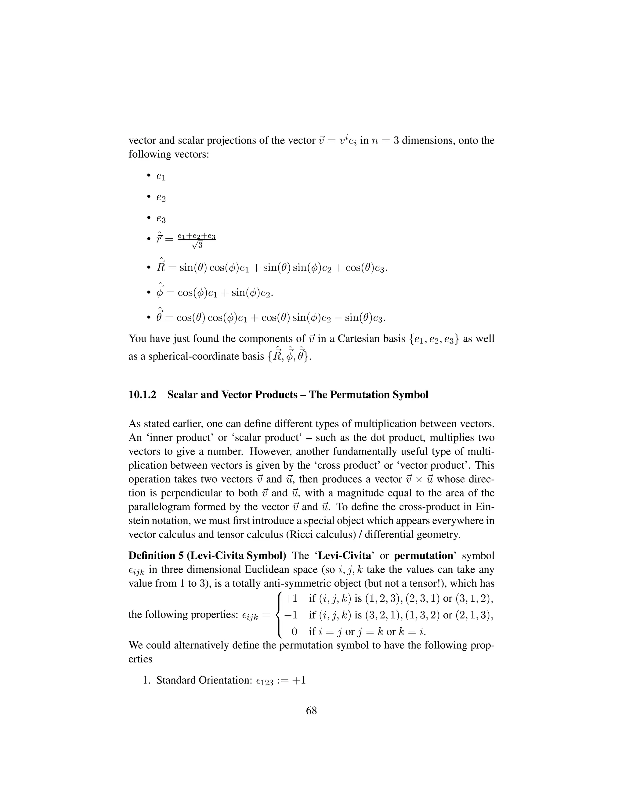 vector and scalar projections of the vector v = viei in n = 3 dimensions, onto the
following vectors:
• e1
• e2
• e3
• ˆr = e1+e2+e3?3
•
ˆ
R = sin(θ) cos(φ)e1 + sin(θ) sin(φ)e2 + cos(θ)e3.
•
ˆ
φ = cos(φ)e1 + sin(φ)e2.
•
ˆ
θ = cos(θ) cos(φ)e1 + cos(θ) sin(φ)e2 − sin(θ)e3.
You have just found the components of v in a Cartesian basis {e1, e2, e3} as well
as a spherical-coordinate basis {
ˆ
R,
ˆ
φ,
ˆ
θ}.
10.1.2 Scalar and Vector Products – The Permutation Symbol
As stated earlier, one can deﬁne different types of multiplication between vectors.
An ‘inner product’ or ‘scalar product’ – such as the dot product, multiplies two
vectors to give a number. However, another fundamentally useful type of multi-
plication between vectors is given by the ‘cross product’ or ‘vector product’. This
operation takes two vectors v and u, then produces a vector v × u whose direc-
tion is perpendicular to both v and u, with a magnitude equal to the area of the
parallelogram formed by the vector v and u. To deﬁne the cross-product in Ein-
stein notation, we must ﬁrst introduce a special object which appears everywhere in
vector calculus and tensor calculus (Ricci calculus) / differential geometry.
Deﬁnition 5 (Levi-Civita Symbol) The ‘Levi-Civita’ or permutation’ symbol
ijk in three dimensional Euclidean space (so i, j, k take the values can take any
value from 1 to 3), is a totally anti-symmetric object (but not a tensor!), which has
the following properties: ijk =



+1 if (i, j, k) is (1, 2, 3), (2, 3, 1) or (3, 1, 2),
−1 if (i, j, k) is (3, 2, 1), (1, 3, 2) or (2, 1, 3),
0 if i = j or j = k or k = i.
We could alternatively deﬁne the permutation symbol to have the following prop-
erties
1. Standard Orientation: 123 := +1
68
 