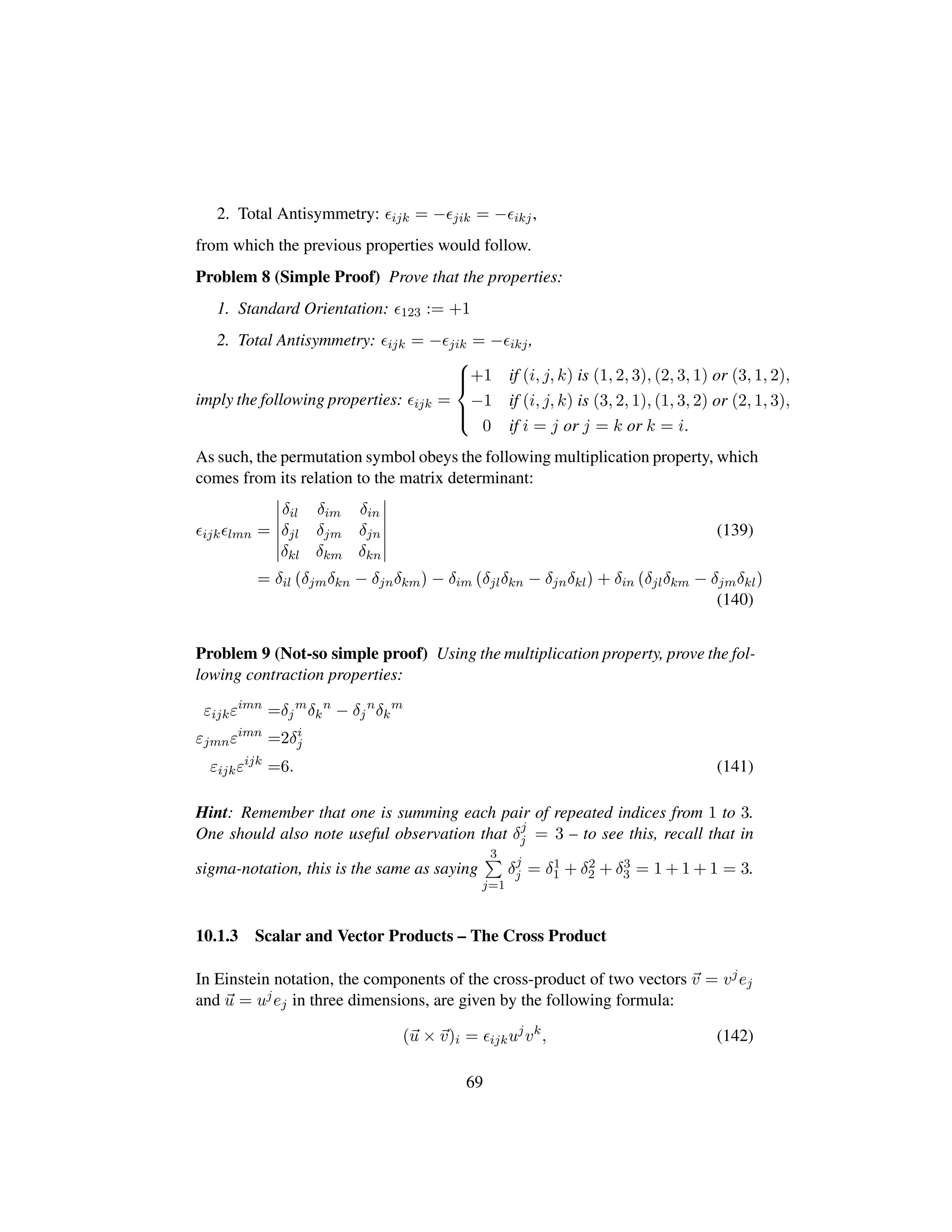 2. Total Antisymmetry: ijk = − jik = − ikj,
from which the previous properties would follow.
Problem 8 (Simple Proof) Prove that the properties:
1. Standard Orientation: 123 := +1
2. Total Antisymmetry: ijk = − jik = − ikj,
imply the following properties: ijk =



+1 if (i, j, k) is (1, 2, 3), (2, 3, 1) or (3, 1, 2),
−1 if (i, j, k) is (3, 2, 1), (1, 3, 2) or (2, 1, 3),
0 if i = j or j = k or k = i.
As such, the permutation symbol obeys the following multiplication property, which
comes from its relation to the matrix determinant:
ijk lmn =
δil δim δin
δjl δjm δjn
δkl δkm δkn
(139)
= δil pδjmδkn − δjnδkmq− δim pδjlδkn − δjnδklq+ δin pδjlδkm − δjmδklq
(140)
Problem 9 (Not-so simple proof) Using the multiplication property, prove the fol-
lowing contraction properties:
εijkεimn
=δj
m
δk
n
− δj
n
δk
m
εjmnεimn
=2δi
j
εijkεijk
=6. (141)
Hint: Remember that one is summing each pair of repeated indices from 1 to 3.
One should also note useful observation that δj
j = 3 – to see this, recall that in
sigma-notation, this is the same as saying
3
j=1
δj
j = δ1
1 + δ2
2 + δ3
3 = 1 + 1 + 1 = 3.
10.1.3 Scalar and Vector Products – The Cross Product
In Einstein notation, the components of the cross-product of two vectors v = vjej
and u = ujej in three dimensions, are given by the following formula:
(u × v)i = ijkuj
vk
, (142)
69
 