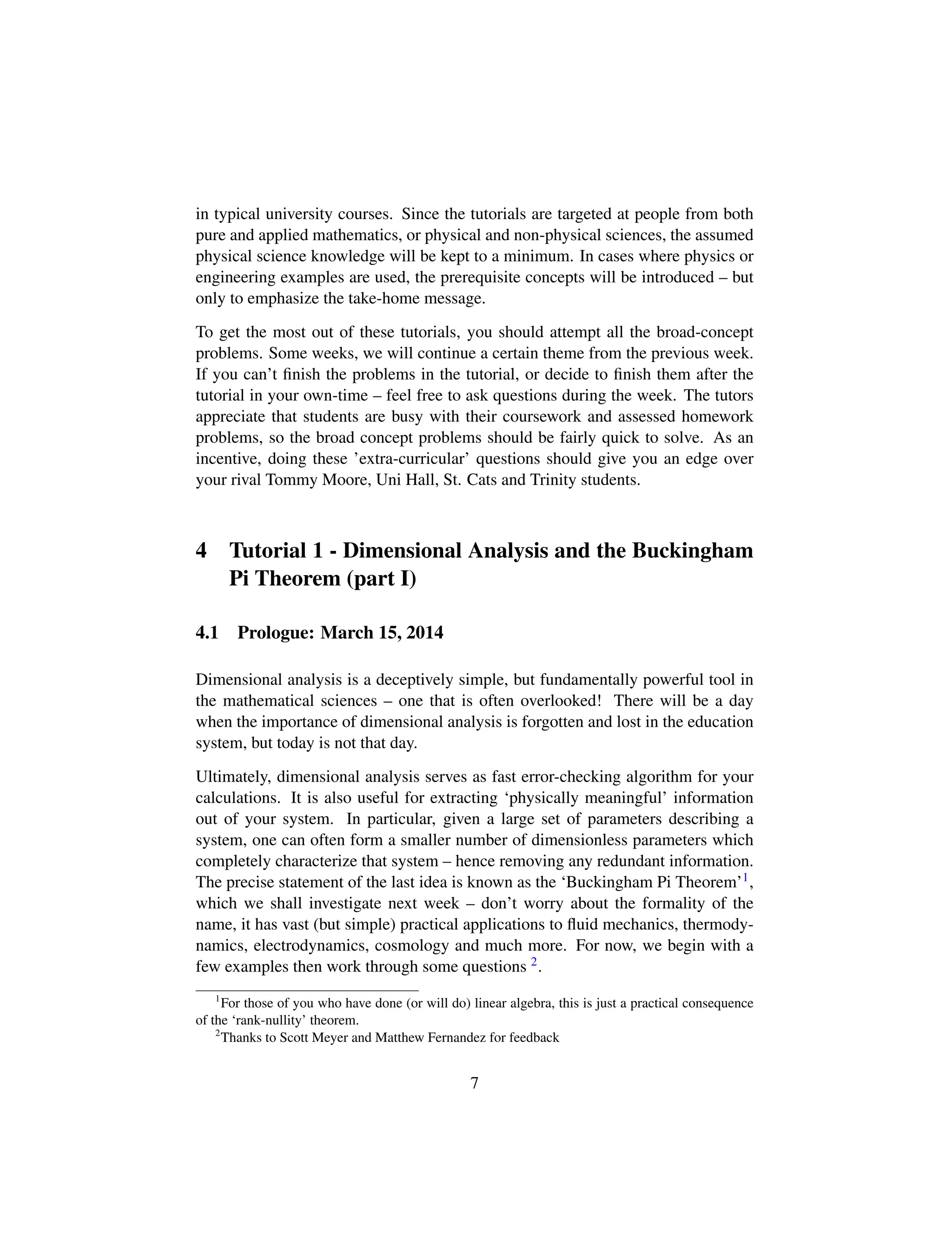 in typical university courses. Since the tutorials are targeted at people from both
pure and applied mathematics, or physical and non-physical sciences, the assumed
physical science knowledge will be kept to a minimum. In cases where physics or
engineering examples are used, the prerequisite concepts will be introduced – but
only to emphasize the take-home message.
To get the most out of these tutorials, you should attempt all the broad-concept
problems. Some weeks, we will continue a certain theme from the previous week.
If you can’t ﬁnish the problems in the tutorial, or decide to ﬁnish them after the
tutorial in your own-time – feel free to ask questions during the week. The tutors
appreciate that students are busy with their coursework and assessed homework
problems, so the broad concept problems should be fairly quick to solve. As an
incentive, doing these ’extra-curricular’ questions should give you an edge over
your rival Tommy Moore, Uni Hall, St. Cats and Trinity students.
4 Tutorial 1 - Dimensional Analysis and the Buckingham
Pi Theorem (part I)
4.1 Prologue: March 15, 2014
Dimensional analysis is a deceptively simple, but fundamentally powerful tool in
the mathematical sciences – one that is often overlooked! There will be a day
when the importance of dimensional analysis is forgotten and lost in the education
system, but today is not that day.
Ultimately, dimensional analysis serves as fast error-checking algorithm for your
calculations. It is also useful for extracting ‘physically meaningful’ information
out of your system. In particular, given a large set of parameters describing a
system, one can often form a smaller number of dimensionless parameters which
completely characterize that system – hence removing any redundant information.
The precise statement of the last idea is known as the ‘Buckingham Pi Theorem’1,
which we shall investigate next week – don’t worry about the formality of the
name, it has vast (but simple) practical applications to ﬂuid mechanics, thermody-
namics, electrodynamics, cosmology and much more. For now, we begin with a
few examples then work through some questions 2.
1
For those of you who have done (or will do) linear algebra, this is just a practical consequence
of the ‘rank-nullity’ theorem.
2
Thanks to Scott Meyer and Matthew Fernandez for feedback
7
 