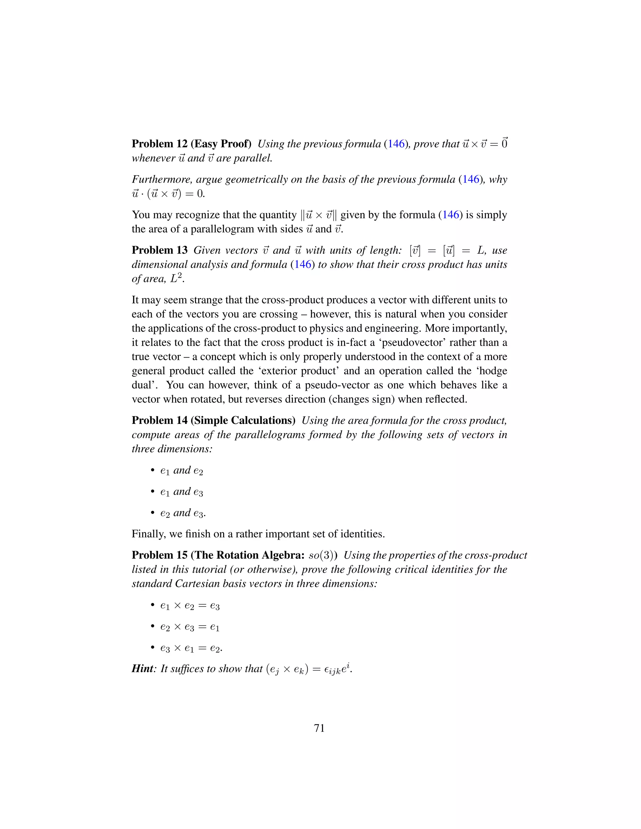 Problem 12 (Easy Proof) Using the previous formula (146), prove that u×v = 0
whenever u and v are parallel.
Furthermore, argue geometrically on the basis of the previous formula (146), why
u · (u × v) = 0.
You may recognize that the quantity u × v given by the formula (146) is simply
the area of a parallelogram with sides u and v.
Problem 13 Given vectors v and u with units of length: [v] = [u] = L, use
dimensional analysis and formula (146) to show that their cross product has units
of area, L2.
It may seem strange that the cross-product produces a vector with different units to
each of the vectors you are crossing – however, this is natural when you consider
the applications of the cross-product to physics and engineering. More importantly,
it relates to the fact that the cross product is in-fact a ‘pseudovector’ rather than a
true vector – a concept which is only properly understood in the context of a more
general product called the ‘exterior product’ and an operation called the ‘hodge
dual’. You can however, think of a pseudo-vector as one which behaves like a
vector when rotated, but reverses direction (changes sign) when reﬂected.
Problem 14 (Simple Calculations) Using the area formula for the cross product,
compute areas of the parallelograms formed by the following sets of vectors in
three dimensions:
• e1 and e2
• e1 and e3
• e2 and e3.
Finally, we ﬁnish on a rather important set of identities.
Problem 15 (The Rotation Algebra: so(3)) Using the properties of the cross-product
listed in this tutorial (or otherwise), prove the following critical identities for the
standard Cartesian basis vectors in three dimensions:
• e1 × e2 = e3
• e2 × e3 = e1
• e3 × e1 = e2.
Hint: It sufﬁces to show that (ej × ek) = ijkei.
71
 