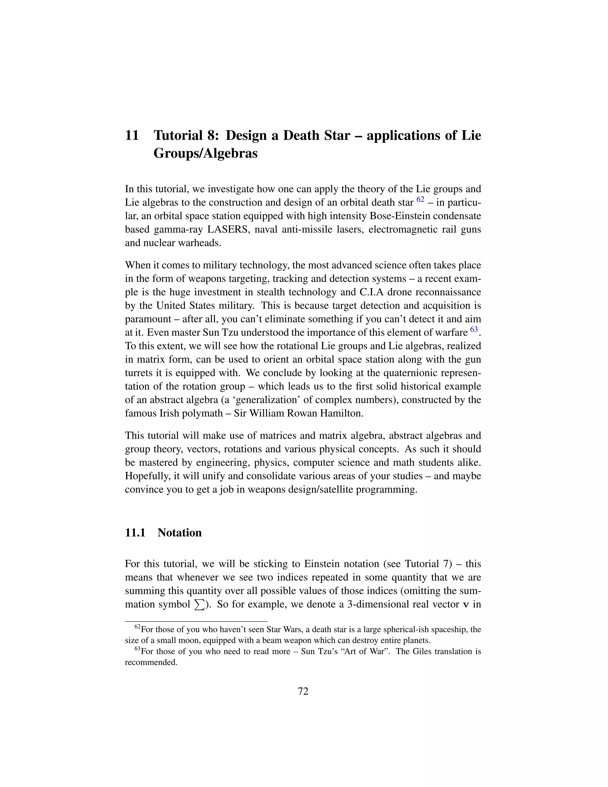 11 Tutorial 8: Design a Death Star – applications of Lie
Groups/Algebras
In this tutorial, we investigate how one can apply the theory of the Lie groups and
Lie algebras to the construction and design of an orbital death star 62 – in particu-
lar, an orbital space station equipped with high intensity Bose-Einstein condensate
based gamma-ray LASERS, naval anti-missile lasers, electromagnetic rail guns
and nuclear warheads.
When it comes to military technology, the most advanced science often takes place
in the form of weapons targeting, tracking and detection systems – a recent exam-
ple is the huge investment in stealth technology and C.I.A drone reconnaissance
by the United States military. This is because target detection and acquisition is
paramount – after all, you can’t eliminate something if you can’t detect it and aim
at it. Even master Sun Tzu understood the importance of this element of warfare 63.
To this extent, we will see how the rotational Lie groups and Lie algebras, realized
in matrix form, can be used to orient an orbital space station along with the gun
turrets it is equipped with. We conclude by looking at the quaternionic represen-
tation of the rotation group – which leads us to the ﬁrst solid historical example
of an abstract algebra (a ‘generalization’ of complex numbers), constructed by the
famous Irish polymath – Sir William Rowan Hamilton.
This tutorial will make use of matrices and matrix algebra, abstract algebras and
group theory, vectors, rotations and various physical concepts. As such it should
be mastered by engineering, physics, computer science and math students alike.
Hopefully, it will unify and consolidate various areas of your studies – and maybe
convince you to get a job in weapons design/satellite programming.
11.1 Notation
For this tutorial, we will be sticking to Einstein notation (see Tutorial 7) – this
means that whenever we see two indices repeated in some quantity that we are
summing this quantity over all possible values of those indices (omitting the sum-
mation symbol ). So for example, we denote a 3-dimensional real vector v in
62
For those of you who haven’t seen Star Wars, a death star is a large spherical-ish spaceship, the
size of a small moon, equipped with a beam weapon which can destroy entire planets.
63
For those of you who need to read more – Sun Tzu’s “Art of War”. The Giles translation is
recommended.
72
 