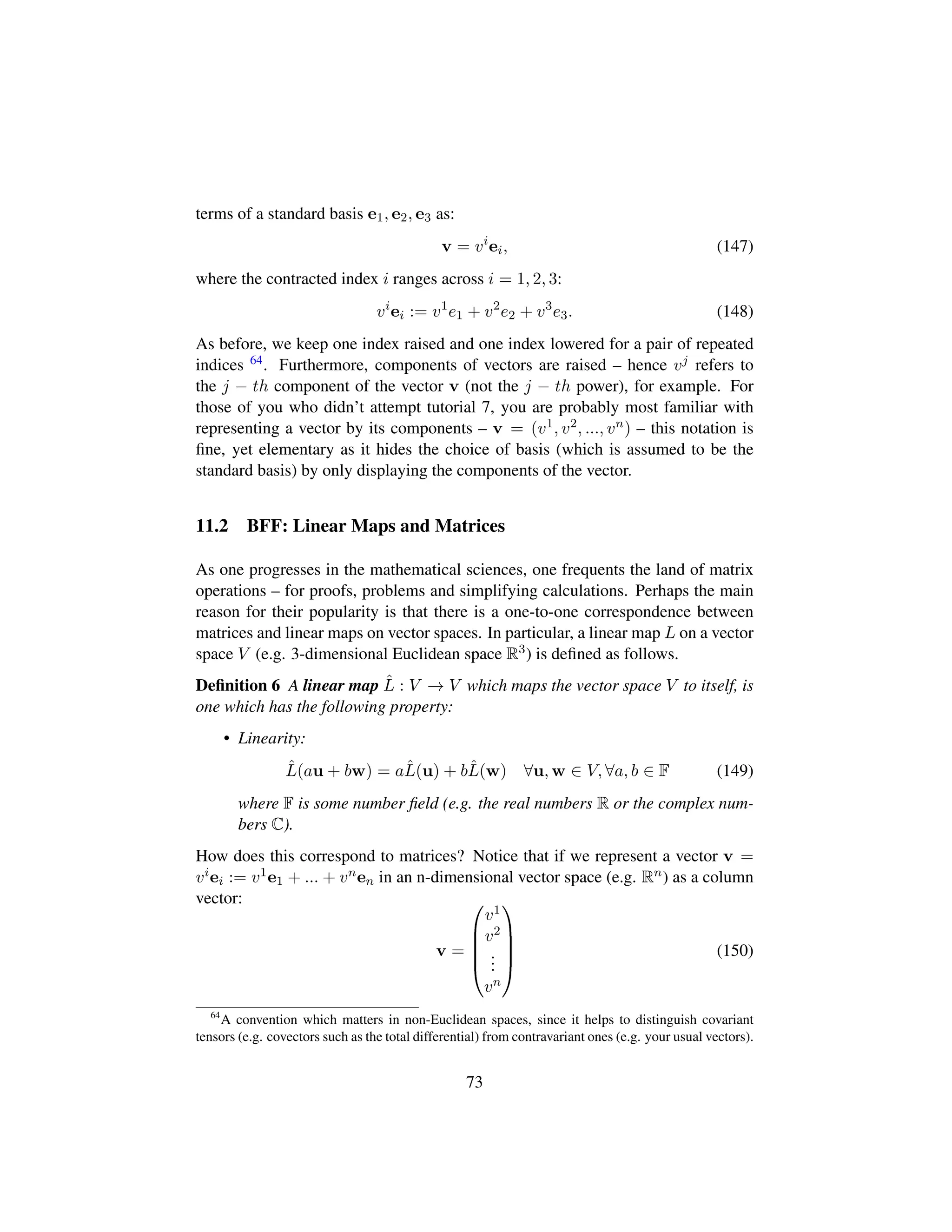 terms of a standard basis e1, e2, e3 as:
v = vi
ei, (147)
where the contracted index i ranges across i = 1, 2, 3:
vi
ei := v1
e1 + v2
e2 + v3
e3. (148)
As before, we keep one index raised and one index lowered for a pair of repeated
indices 64. Furthermore, components of vectors are raised – hence vj refers to
the j − th component of the vector v (not the j − th power), for example. For
those of you who didn’t attempt tutorial 7, you are probably most familiar with
representing a vector by its components – v = (v1, v2, ..., vn) – this notation is
ﬁne, yet elementary as it hides the choice of basis (which is assumed to be the
standard basis) by only displaying the components of the vector.
11.2 BFF: Linear Maps and Matrices
As one progresses in the mathematical sciences, one frequents the land of matrix
operations – for proofs, problems and simplifying calculations. Perhaps the main
reason for their popularity is that there is a one-to-one correspondence between
matrices and linear maps on vector spaces. In particular, a linear map L on a vector
space V (e.g. 3-dimensional Euclidean space R3) is deﬁned as follows.
Deﬁnition 6 A linear map ˆL : V → V which maps the vector space V to itself, is
one which has the following property:
• Linearity:
ˆL(au + bw) = aˆL(u) + bˆL(w) ∀u, w ∈ V, ∀a, b ∈ F (149)
where F is some number ﬁeld (e.g. the real numbers R or the complex num-
bers C).
How does this correspond to matrices? Notice that if we represent a vector v =
viei := v1e1 + ... + vnen in an n-dimensional vector space (e.g. Rn) as a column
vector:
v =
¤
¦
¦
¦
¥
v1
v2
...
vn





(150)
64
A convention which matters in non-Euclidean spaces, since it helps to distinguish covariant
tensors (e.g. covectors such as the total differential) from contravariant ones (e.g. your usual vectors).
73
 
