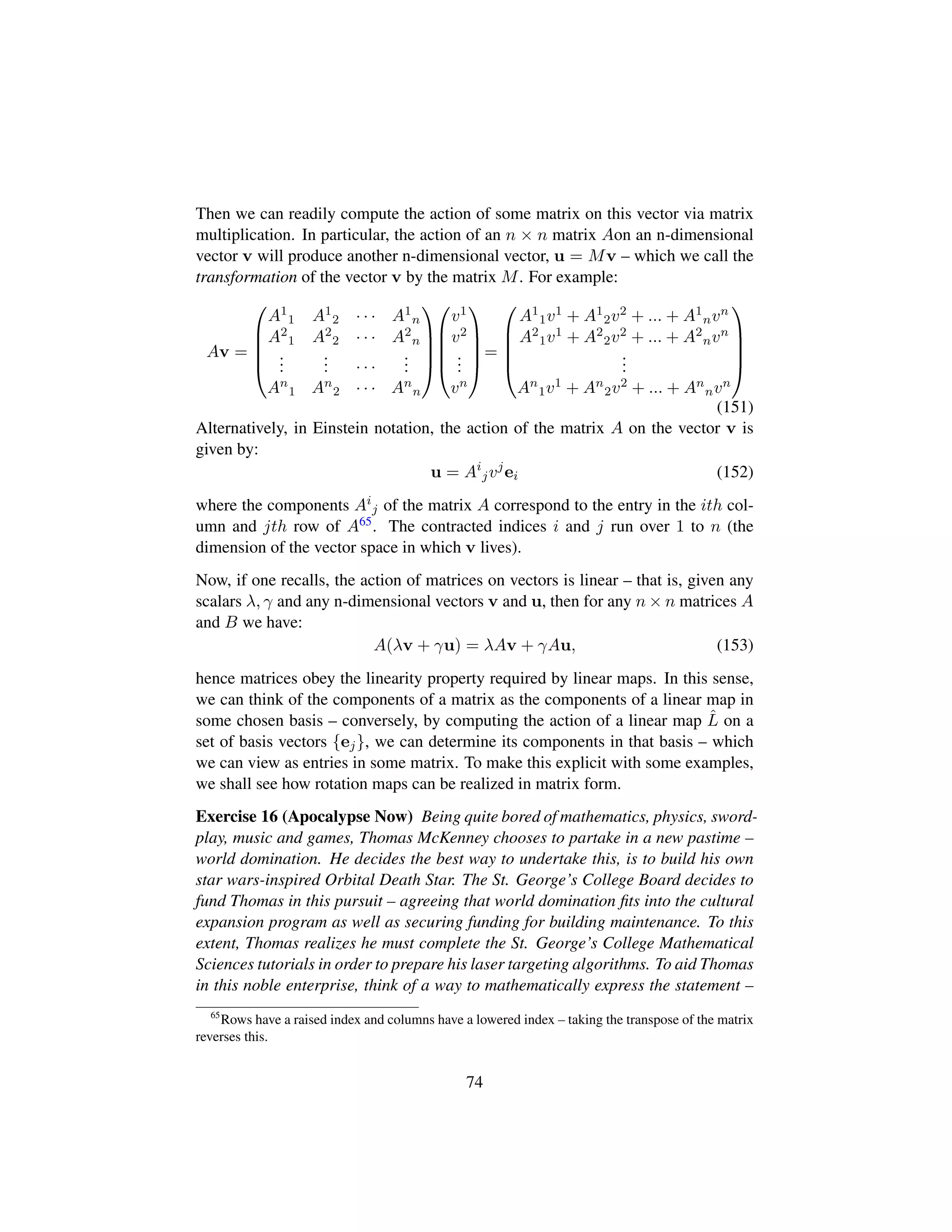 Then we can readily compute the action of some matrix on this vector via matrix
multiplication. In particular, the action of an n × n matrix Aon an n-dimensional
vector v will produce another n-dimensional vector, u = Mv – which we call the
transformation of the vector v by the matrix M. For example:
Av =
¤
¦
¦
¦
¥
A1
1 A1
2 · · · A1
n
A2
1 A2
2 · · · A2
n
...
... · · ·
...
An
1 An
2 · · · An
n





¤
¦
¦
¦
¥
v1
v2
...
vn





=
¤
¦
¦
¦
¥
A1
1v1 + A1
2v2 + ... + A1
nvn
A2
1v1 + A2
2v2 + ... + A2
nvn
...
An
1v1 + An
2v2 + ... + An
nvn





(151)
Alternatively, in Einstein notation, the action of the matrix A on the vector v is
given by:
u = Ai
jvj
ei (152)
where the components Ai
j of the matrix A correspond to the entry in the ith col-
umn and jth row of A65. The contracted indices i and j run over 1 to n (the
dimension of the vector space in which v lives).
Now, if one recalls, the action of matrices on vectors is linear – that is, given any
scalars λ, γ and any n-dimensional vectors v and u, then for any n × n matrices A
and B we have:
A(λv + γu) = λAv + γAu, (153)
hence matrices obey the linearity property required by linear maps. In this sense,
we can think of the components of a matrix as the components of a linear map in
some chosen basis – conversely, by computing the action of a linear map ˆL on a
set of basis vectors {ej}, we can determine its components in that basis – which
we can view as entries in some matrix. To make this explicit with some examples,
we shall see how rotation maps can be realized in matrix form.
Exercise 16 (Apocalypse Now) Being quite bored of mathematics, physics, sword-
play, music and games, Thomas McKenney chooses to partake in a new pastime –
world domination. He decides the best way to undertake this, is to build his own
star wars-inspired Orbital Death Star. The St. George’s College Board decides to
fund Thomas in this pursuit – agreeing that world domination ﬁts into the cultural
expansion program as well as securing funding for building maintenance. To this
extent, Thomas realizes he must complete the St. George’s College Mathematical
Sciences tutorials in order to prepare his laser targeting algorithms. To aid Thomas
in this noble enterprise, think of a way to mathematically express the statement –
65
Rows have a raised index and columns have a lowered index – taking the transpose of the matrix
reverses this.
74
 