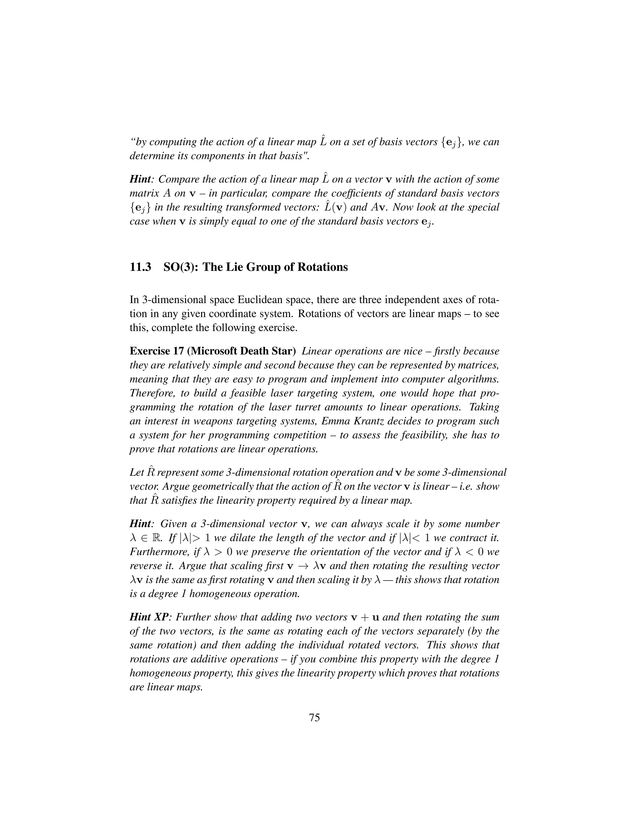 “by computing the action of a linear map ˆL on a set of basis vectors {ej}, we can
determine its components in that basis.
Hint: Compare the action of a linear map ˆL on a vector v with the action of some
matrix A on v – in particular, compare the coefﬁcients of standard basis vectors
{ej} in the resulting transformed vectors: ˆL(v) and Av. Now look at the special
case when v is simply equal to one of the standard basis vectors ej.
11.3 SO(3): The Lie Group of Rotations
In 3-dimensional space Euclidean space, there are three independent axes of rota-
tion in any given coordinate system. Rotations of vectors are linear maps – to see
this, complete the following exercise.
Exercise 17 (Microsoft Death Star) Linear operations are nice – ﬁrstly because
they are relatively simple and second because they can be represented by matrices,
meaning that they are easy to program and implement into computer algorithms.
Therefore, to build a feasible laser targeting system, one would hope that pro-
gramming the rotation of the laser turret amounts to linear operations. Taking
an interest in weapons targeting systems, Emma Krantz decides to program such
a system for her programming competition – to assess the feasibility, she has to
prove that rotations are linear operations.
Let ˆR represent some 3-dimensional rotation operation and v be some 3-dimensional
vector. Argue geometrically that the action of ˆR on the vector v is linear – i.e. show
that ˆR satisﬁes the linearity property required by a linear map.
Hint: Given a 3-dimensional vector v, we can always scale it by some number
λ ∈ R. If |λ| 1 we dilate the length of the vector and if |λ| 1 we contract it.
Furthermore, if λ  0 we preserve the orientation of the vector and if λ  0 we
reverse it. Argue that scaling ﬁrst v → λv and then rotating the resulting vector
λv is the same as ﬁrst rotating v and then scaling it by λ — this shows that rotation
is a degree 1 homogeneous operation.
Hint XP: Further show that adding two vectors v + u and then rotating the sum
of the two vectors, is the same as rotating each of the vectors separately (by the
same rotation) and then adding the individual rotated vectors. This shows that
rotations are additive operations – if you combine this property with the degree 1
homogeneous property, this gives the linearity property which proves that rotations
are linear maps.
75
 