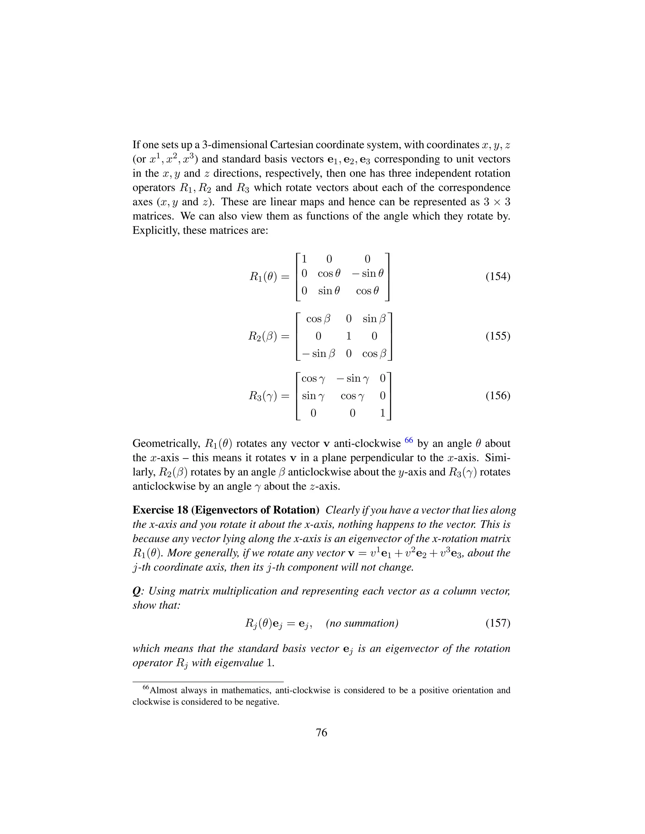 If one sets up a 3-dimensional Cartesian coordinate system, with coordinates x, y, z
(or x1, x2, x3) and standard basis vectors e1, e2, e3 corresponding to unit vectors
in the x, y and z directions, respectively, then one has three independent rotation
operators R1, R2 and R3 which rotate vectors about each of the correspondence
axes (x, y and z). These are linear maps and hence can be represented as 3 × 3
matrices. We can also view them as functions of the angle which they rotate by.
Explicitly, these matrices are:
R1(θ) =

!
1 0 0
0 cos θ − sin θ
0 sin θ cos θ
(
0
) (154)
R2(β) =

!
cos β 0 sin β
0 1 0
− sin β 0 cos β
(
0
) (155)
R3(γ) =

!
cos γ − sin γ 0
sin γ cos γ 0
0 0 1
(
0
) (156)
Geometrically, R1(θ) rotates any vector v anti-clockwise 66 by an angle θ about
the x-axis – this means it rotates v in a plane perpendicular to the x-axis. Simi-
larly, R2(β) rotates by an angle β anticlockwise about the y-axis and R3(γ) rotates
anticlockwise by an angle γ about the z-axis.
Exercise 18 (Eigenvectors of Rotation) Clearly if you have a vector that lies along
the x-axis and you rotate it about the x-axis, nothing happens to the vector. This is
because any vector lying along the x-axis is an eigenvector of the x-rotation matrix
R1(θ). More generally, if we rotate any vector v = v1e1 + v2e2 + v3e3, about the
j-th coordinate axis, then its j-th component will not change.
Q: Using matrix multiplication and representing each vector as a column vector,
show that:
Rj(θ)ej = ej, (no summation) (157)
which means that the standard basis vector ej is an eigenvector of the rotation
operator Rj with eigenvalue 1.
66
Almost always in mathematics, anti-clockwise is considered to be a positive orientation and
clockwise is considered to be negative.
76
 
