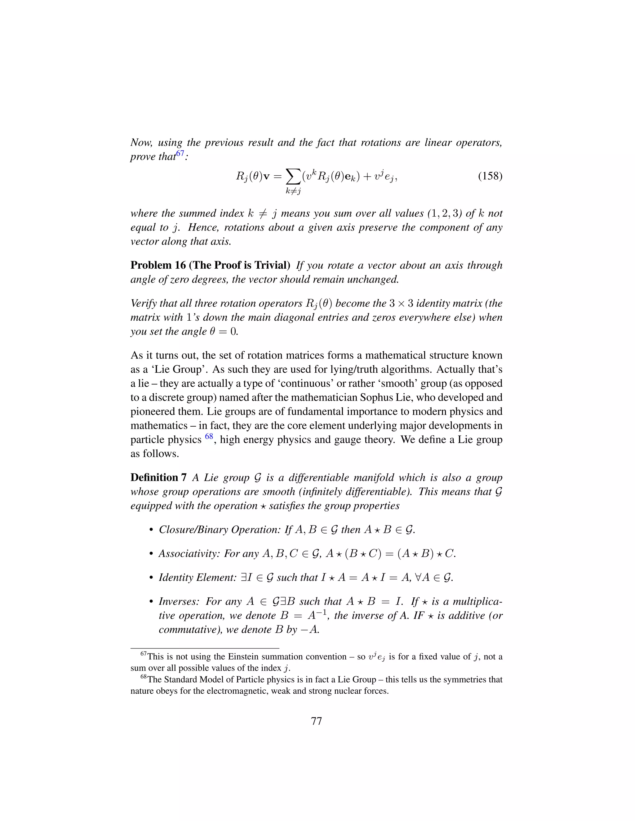Now, using the previous result and the fact that rotations are linear operators,
prove that67:
Rj(θ)v =
k=j
(vk
Rj(θ)ek) + vj
ej, (158)
where the summed index k = j means you sum over all values (1, 2, 3) of k not
equal to j. Hence, rotations about a given axis preserve the component of any
vector along that axis.
Problem 16 (The Proof is Trivial) If you rotate a vector about an axis through
angle of zero degrees, the vector should remain unchanged.
Verify that all three rotation operators Rj(θ) become the 3 × 3 identity matrix (the
matrix with 1’s down the main diagonal entries and zeros everywhere else) when
you set the angle θ = 0.
As it turns out, the set of rotation matrices forms a mathematical structure known
as a ‘Lie Group’. As such they are used for lying/truth algorithms. Actually that’s
a lie – they are actually a type of ‘continuous’ or rather ‘smooth’ group (as opposed
to a discrete group) named after the mathematician Sophus Lie, who developed and
pioneered them. Lie groups are of fundamental importance to modern physics and
mathematics – in fact, they are the core element underlying major developments in
particle physics 68, high energy physics and gauge theory. We deﬁne a Lie group
as follows.
Deﬁnition 7 A Lie group G is a differentiable manifold which is also a group
whose group operations are smooth (inﬁnitely differentiable). This means that G
equipped with the operation satisﬁes the group properties
• Closure/Binary Operation: If A, B ∈ G then A B ∈ G.
• Associativity: For any A, B, C ∈ G, A (B C) = (A B) C.
• Identity Element: ∃I ∈ G such that I A = A I = A, ∀A ∈ G.
• Inverses: For any A ∈ G∃B such that A B = I. If is a multiplica-
tive operation, we denote B = A−1, the inverse of A. IF is additive (or
commutative), we denote B by −A.
67
This is not using the Einstein summation convention – so vj
ej is for a ﬁxed value of j, not a
sum over all possible values of the index j.
68
The Standard Model of Particle physics is in fact a Lie Group – this tells us the symmetries that
nature obeys for the electromagnetic, weak and strong nuclear forces.
77
 