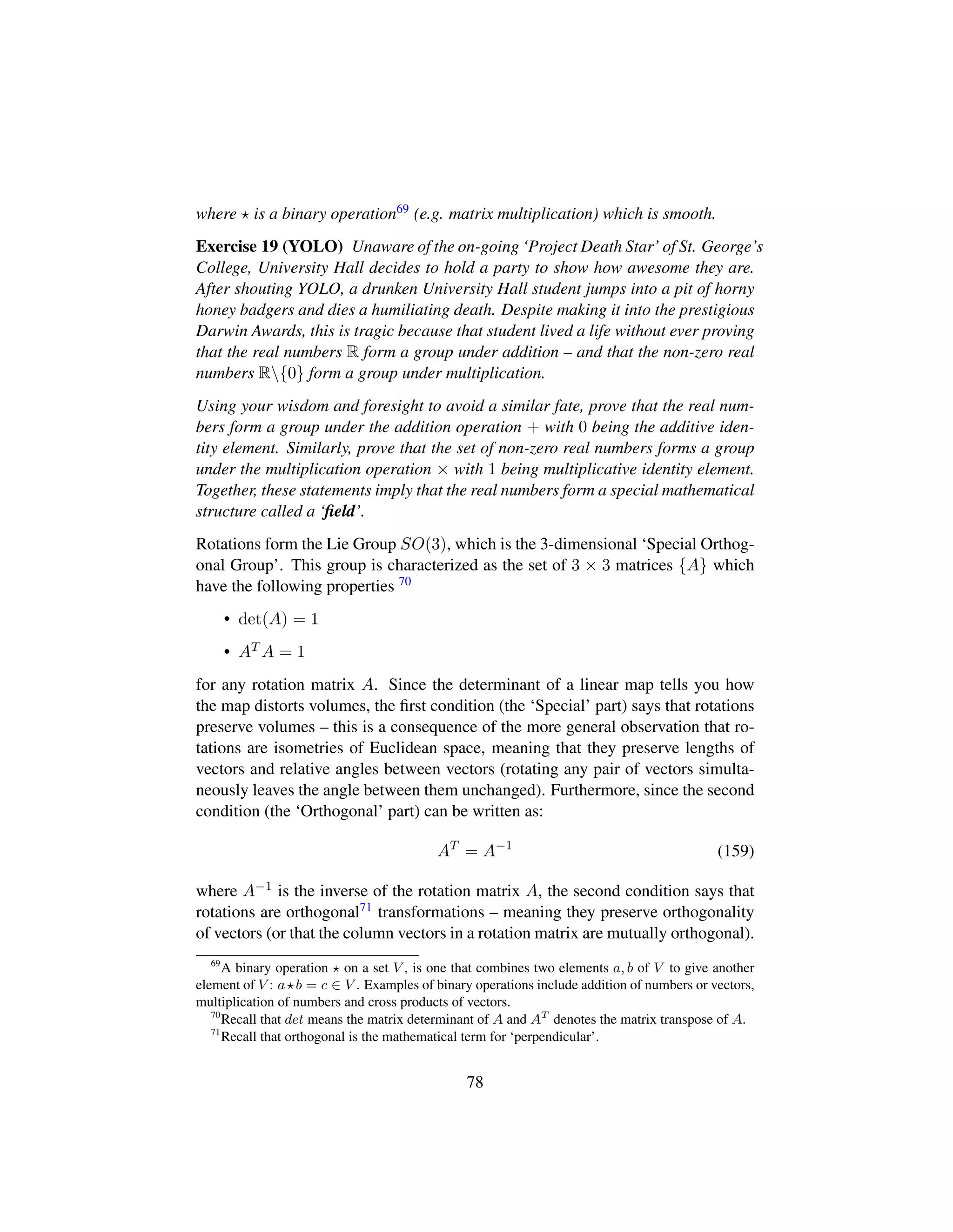 where is a binary operation69 (e.g. matrix multiplication) which is smooth.
Exercise 19 (YOLO) Unaware of the on-going ‘Project Death Star’ of St. George’s
College, University Hall decides to hold a party to show how awesome they are.
After shouting YOLO, a drunken University Hall student jumps into a pit of horny
honey badgers and dies a humiliating death. Despite making it into the prestigious
Darwin Awards, this is tragic because that student lived a life without ever proving
that the real numbers R form a group under addition – and that the non-zero real
numbers R{0} form a group under multiplication.
Using your wisdom and foresight to avoid a similar fate, prove that the real num-
bers form a group under the addition operation + with 0 being the additive iden-
tity element. Similarly, prove that the set of non-zero real numbers forms a group
under the multiplication operation × with 1 being multiplicative identity element.
Together, these statements imply that the real numbers form a special mathematical
structure called a ‘ﬁeld’.
Rotations form the Lie Group SO(3), which is the 3-dimensional ‘Special Orthog-
onal Group’. This group is characterized as the set of 3 × 3 matrices {A} which
have the following properties 70
• det(A) = 1
• AT A = 1
for any rotation matrix A. Since the determinant of a linear map tells you how
the map distorts volumes, the ﬁrst condition (the ‘Special’ part) says that rotations
preserve volumes – this is a consequence of the more general observation that ro-
tations are isometries of Euclidean space, meaning that they preserve lengths of
vectors and relative angles between vectors (rotating any pair of vectors simulta-
neously leaves the angle between them unchanged). Furthermore, since the second
condition (the ‘Orthogonal’ part) can be written as:
AT
= A−1
(159)
where A−1 is the inverse of the rotation matrix A, the second condition says that
rotations are orthogonal71 transformations – meaning they preserve orthogonality
of vectors (or that the column vectors in a rotation matrix are mutually orthogonal).
69
A binary operation on a set V , is one that combines two elements a, b of V to give another
element of V : a b = c ∈ V . Examples of binary operations include addition of numbers or vectors,
multiplication of numbers and cross products of vectors.
70
Recall that det means the matrix determinant of A and AT
denotes the matrix transpose of A.
71
Recall that orthogonal is the mathematical term for ‘perpendicular’.
78
 
