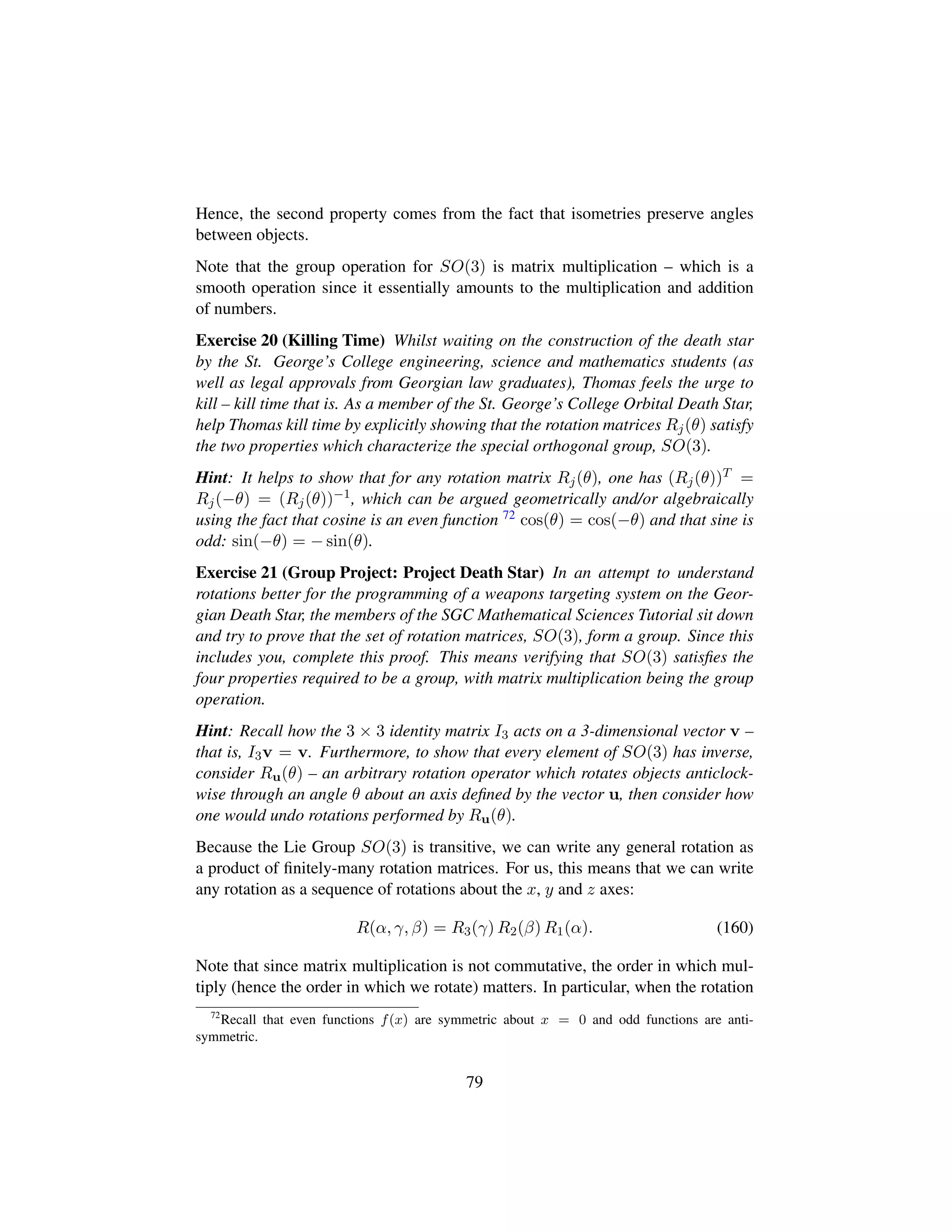 Hence, the second property comes from the fact that isometries preserve angles
between objects.
Note that the group operation for SO(3) is matrix multiplication – which is a
smooth operation since it essentially amounts to the multiplication and addition
of numbers.
Exercise 20 (Killing Time) Whilst waiting on the construction of the death star
by the St. George’s College engineering, science and mathematics students (as
well as legal approvals from Georgian law graduates), Thomas feels the urge to
kill – kill time that is. As a member of the St. George’s College Orbital Death Star,
help Thomas kill time by explicitly showing that the rotation matrices Rj(θ) satisfy
the two properties which characterize the special orthogonal group, SO(3).
Hint: It helps to show that for any rotation matrix Rj(θ), one has (Rj(θ))T =
Rj(−θ) = (Rj(θ))−1, which can be argued geometrically and/or algebraically
using the fact that cosine is an even function 72 cos(θ) = cos(−θ) and that sine is
odd: sin(−θ) = − sin(θ).
Exercise 21 (Group Project: Project Death Star) In an attempt to understand
rotations better for the programming of a weapons targeting system on the Geor-
gian Death Star, the members of the SGC Mathematical Sciences Tutorial sit down
and try to prove that the set of rotation matrices, SO(3), form a group. Since this
includes you, complete this proof. This means verifying that SO(3) satisﬁes the
four properties required to be a group, with matrix multiplication being the group
operation.
Hint: Recall how the 3 × 3 identity matrix I3 acts on a 3-dimensional vector v –
that is, I3v = v. Furthermore, to show that every element of SO(3) has inverse,
consider Ru(θ) – an arbitrary rotation operator which rotates objects anticlock-
wise through an angle θ about an axis deﬁned by the vector u, then consider how
one would undo rotations performed by Ru(θ).
Because the Lie Group SO(3) is transitive, we can write any general rotation as
a product of ﬁnitely-many rotation matrices. For us, this means that we can write
any rotation as a sequence of rotations about the x, y and z axes:
R(α, γ, β) = R3(γ) R2(β) R1(α). (160)
Note that since matrix multiplication is not commutative, the order in which mul-
tiply (hence the order in which we rotate) matters. In particular, when the rotation
72
Recall that even functions f(x) are symmetric about x = 0 and odd functions are anti-
symmetric.
79
 