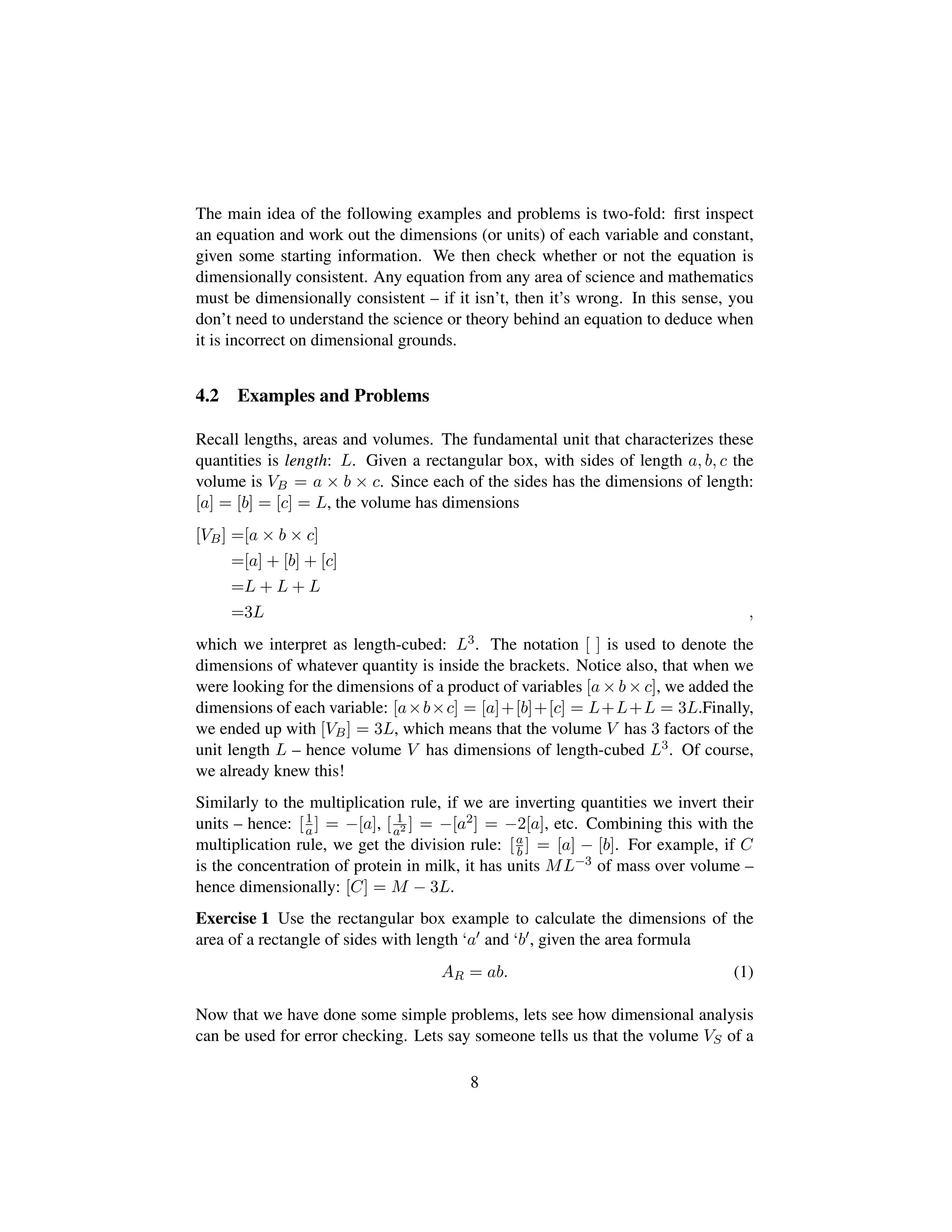 The main idea of the following examples and problems is two-fold: ﬁrst inspect
an equation and work out the dimensions (or units) of each variable and constant,
given some starting information. We then check whether or not the equation is
dimensionally consistent. Any equation from any area of science and mathematics
must be dimensionally consistent – if it isn’t, then it’s wrong. In this sense, you
don’t need to understand the science or theory behind an equation to deduce when
it is incorrect on dimensional grounds.
4.2 Examples and Problems
Recall lengths, areas and volumes. The fundamental unit that characterizes these
quantities is length: L. Given a rectangular box, with sides of length a, b, c the
volume is VB = a × b × c. Since each of the sides has the dimensions of length:
[a] = [b] = [c] = L, the volume has dimensions
[VB] =[a × b × c]
=[a] + [b] + [c]
=L + L + L
=3L ,
which we interpret as length-cubed: L3. The notation [ ] is used to denote the
dimensions of whatever quantity is inside the brackets. Notice also, that when we
were looking for the dimensions of a product of variables [a × b × c], we added the
dimensions of each variable: [a×b×c] = [a]+[b]+[c] = L+L+L = 3L.Finally,
we ended up with [VB] = 3L, which means that the volume V has 3 factors of the
unit length L – hence volume V has dimensions of length-cubed L3. Of course,
we already knew this!
Similarly to the multiplication rule, if we are inverting quantities we invert their
units – hence: [1
a] = −[a], [ 1
a2 ] = −[a2] = −2[a], etc. Combining this with the
multiplication rule, we get the division rule: [a
b ] = [a] − [b]. For example, if C
is the concentration of protein in milk, it has units ML−3 of mass over volume –
hence dimensionally: [C] = M − 3L.
Exercise 1 Use the rectangular box example to calculate the dimensions of the
area of a rectangle of sides with length ‘a and ‘b , given the area formula
AR = ab. (1)
Now that we have done some simple problems, lets see how dimensional analysis
can be used for error checking. Lets say someone tells us that the volume VS of a
8
 