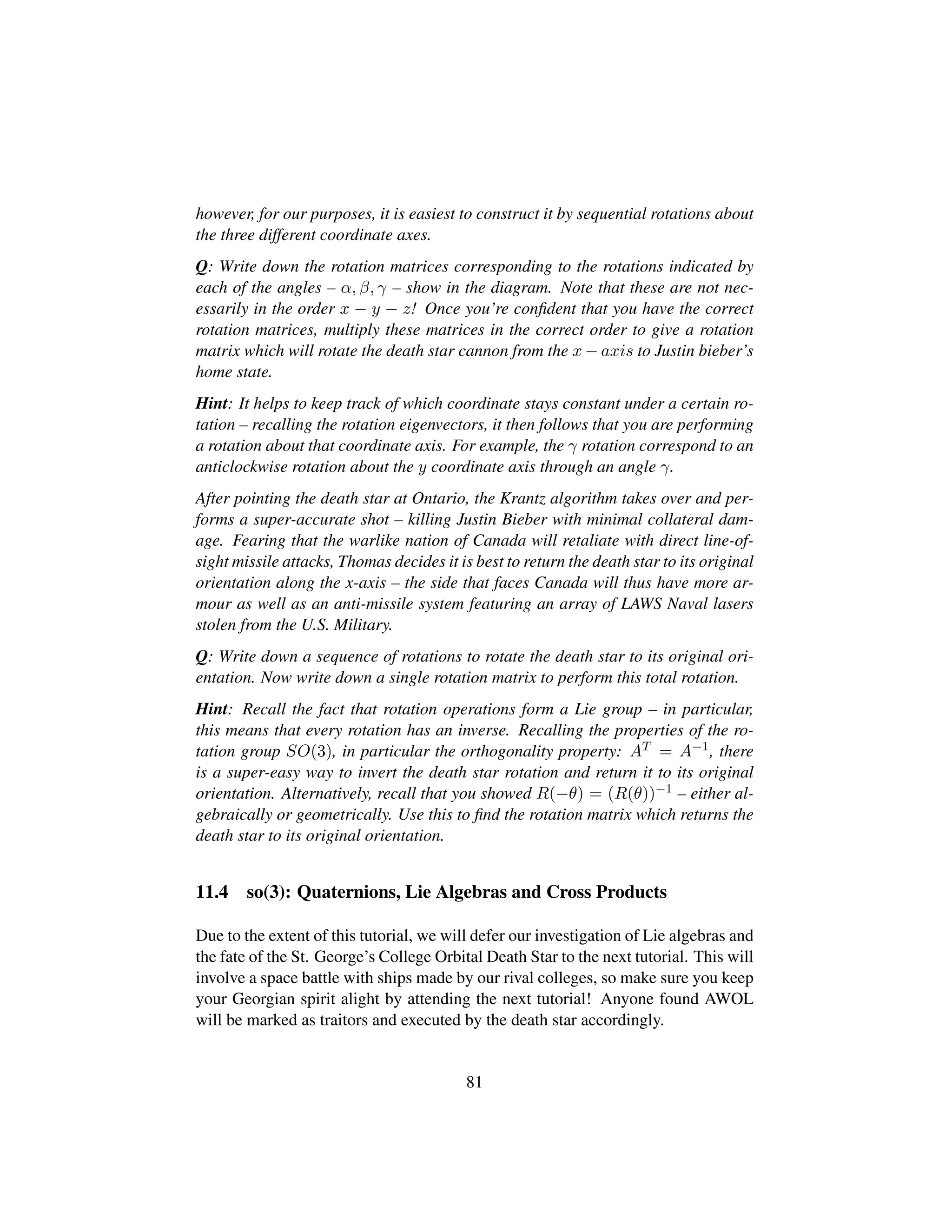 however, for our purposes, it is easiest to construct it by sequential rotations about
the three different coordinate axes.
Q: Write down the rotation matrices corresponding to the rotations indicated by
each of the angles – α, β, γ – show in the diagram. Note that these are not nec-
essarily in the order x − y − z! Once you’re conﬁdent that you have the correct
rotation matrices, multiply these matrices in the correct order to give a rotation
matrix which will rotate the death star cannon from the x − axis to Justin bieber’s
home state.
Hint: It helps to keep track of which coordinate stays constant under a certain ro-
tation – recalling the rotation eigenvectors, it then follows that you are performing
a rotation about that coordinate axis. For example, the γ rotation correspond to an
anticlockwise rotation about the y coordinate axis through an angle γ.
After pointing the death star at Ontario, the Krantz algorithm takes over and per-
forms a super-accurate shot – killing Justin Bieber with minimal collateral dam-
age. Fearing that the warlike nation of Canada will retaliate with direct line-of-
sight missile attacks, Thomas decides it is best to return the death star to its original
orientation along the x-axis – the side that faces Canada will thus have more ar-
mour as well as an anti-missile system featuring an array of LAWS Naval lasers
stolen from the U.S. Military.
Q: Write down a sequence of rotations to rotate the death star to its original ori-
entation. Now write down a single rotation matrix to perform this total rotation.
Hint: Recall the fact that rotation operations form a Lie group – in particular,
this means that every rotation has an inverse. Recalling the properties of the ro-
tation group SO(3), in particular the orthogonality property: AT = A−1, there
is a super-easy way to invert the death star rotation and return it to its original
orientation. Alternatively, recall that you showed R(−θ) = (R(θ))−1 – either al-
gebraically or geometrically. Use this to ﬁnd the rotation matrix which returns the
death star to its original orientation.
11.4 so(3): Quaternions, Lie Algebras and Cross Products
Due to the extent of this tutorial, we will defer our investigation of Lie algebras and
the fate of the St. George’s College Orbital Death Star to the next tutorial. This will
involve a space battle with ships made by our rival colleges, so make sure you keep
your Georgian spirit alight by attending the next tutorial! Anyone found AWOL
will be marked as traitors and executed by the death star accordingly.
81
 