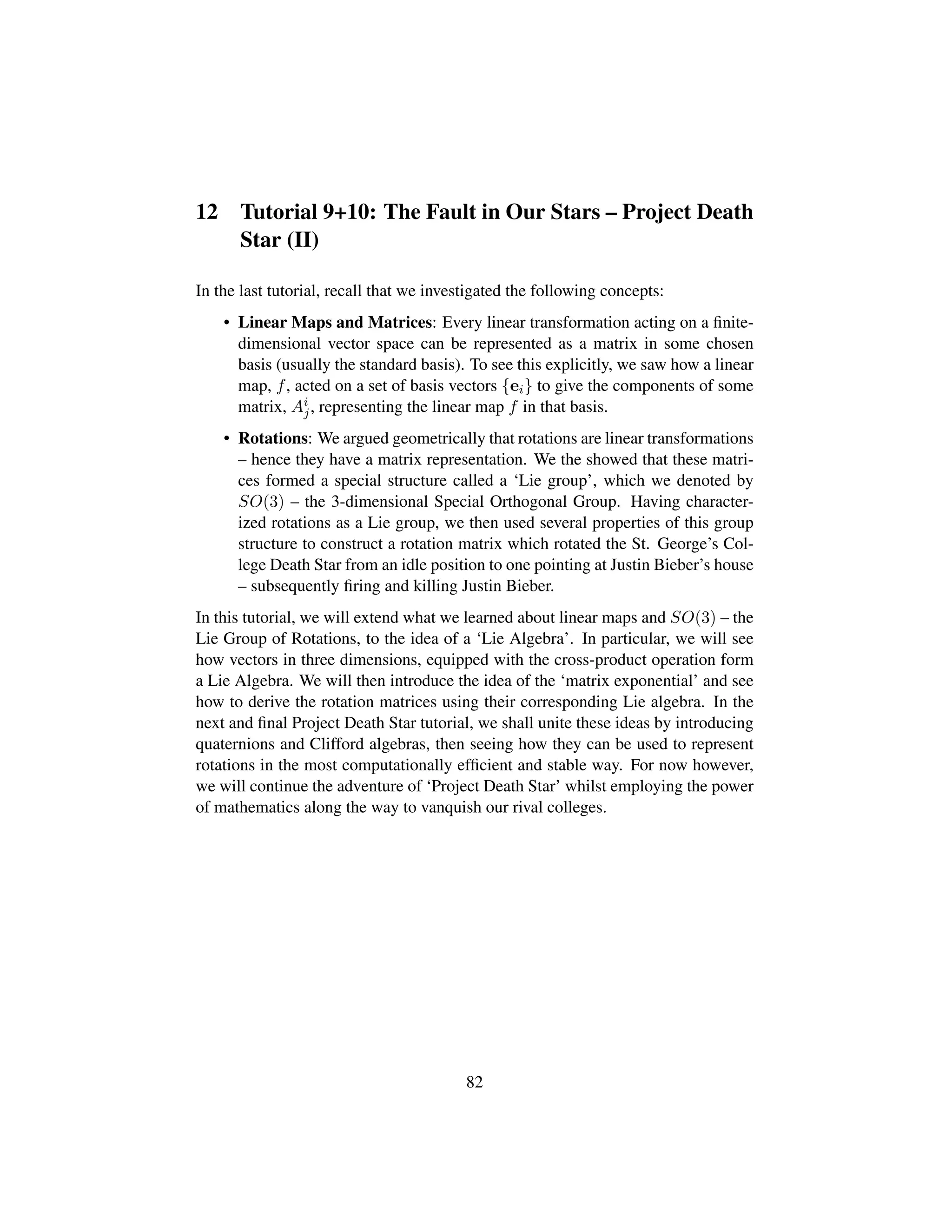12 Tutorial 9+10: The Fault in Our Stars – Project Death
Star (II)
In the last tutorial, recall that we investigated the following concepts:
• Linear Maps and Matrices: Every linear transformation acting on a ﬁnite-
dimensional vector space can be represented as a matrix in some chosen
basis (usually the standard basis). To see this explicitly, we saw how a linear
map, f, acted on a set of basis vectors {ei} to give the components of some
matrix, Ai
j, representing the linear map f in that basis.
• Rotations: We argued geometrically that rotations are linear transformations
– hence they have a matrix representation. We the showed that these matri-
ces formed a special structure called a ‘Lie group’, which we denoted by
SO(3) – the 3-dimensional Special Orthogonal Group. Having character-
ized rotations as a Lie group, we then used several properties of this group
structure to construct a rotation matrix which rotated the St. George’s Col-
lege Death Star from an idle position to one pointing at Justin Bieber’s house
– subsequently ﬁring and killing Justin Bieber.
In this tutorial, we will extend what we learned about linear maps and SO(3) – the
Lie Group of Rotations, to the idea of a ‘Lie Algebra’. In particular, we will see
how vectors in three dimensions, equipped with the cross-product operation form
a Lie Algebra. We will then introduce the idea of the ‘matrix exponential’ and see
how to derive the rotation matrices using their corresponding Lie algebra. In the
next and ﬁnal Project Death Star tutorial, we shall unite these ideas by introducing
quaternions and Clifford algebras, then seeing how they can be used to represent
rotations in the most computationally efﬁcient and stable way. For now however,
we will continue the adventure of ‘Project Death Star’ whilst employing the power
of mathematics along the way to vanquish our rival colleges.
82
 