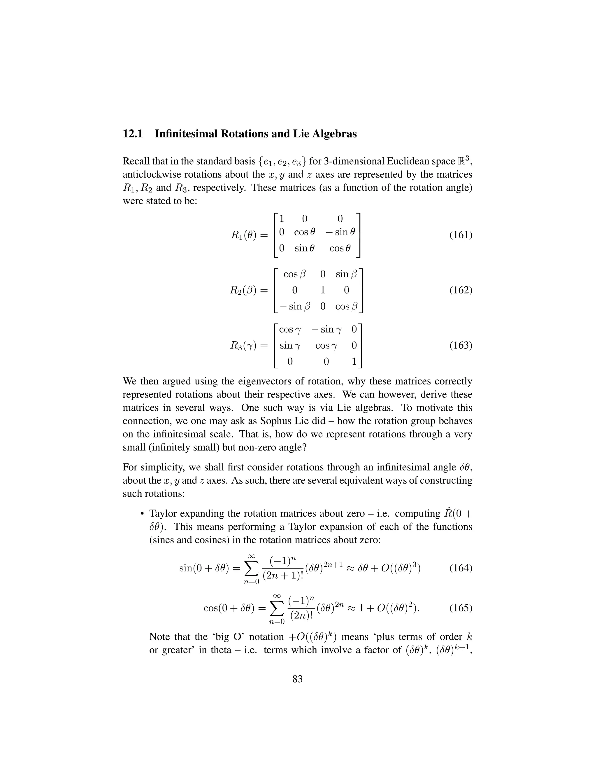 12.1 Inﬁnitesimal Rotations and Lie Algebras
Recall that in the standard basis {e1, e2, e3} for 3-dimensional Euclidean space R3,
anticlockwise rotations about the x, y and z axes are represented by the matrices
R1, R2 and R3, respectively. These matrices (as a function of the rotation angle)
were stated to be:
R1(θ) =

!
1 0 0
0 cos θ − sin θ
0 sin θ cos θ
(
0
) (161)
R2(β) =

!
cos β 0 sin β
0 1 0
− sin β 0 cos β
(
0
) (162)
R3(γ) =

!
cos γ − sin γ 0
sin γ cos γ 0
0 0 1
(
0
) (163)
We then argued using the eigenvectors of rotation, why these matrices correctly
represented rotations about their respective axes. We can however, derive these
matrices in several ways. One such way is via Lie algebras. To motivate this
connection, we one may ask as Sophus Lie did – how the rotation group behaves
on the inﬁnitesimal scale. That is, how do we represent rotations through a very
small (inﬁnitely small) but non-zero angle?
For simplicity, we shall ﬁrst consider rotations through an inﬁnitesimal angle δθ,
about the x, y and z axes. As such, there are several equivalent ways of constructing
such rotations:
• Taylor expanding the rotation matrices about zero – i.e. computing ˆR(0 +
δθ). This means performing a Taylor expansion of each of the functions
(sines and cosines) in the rotation matrices about zero:
sin(0 + δθ) =
∞
n=0
(−1)n
(2n + 1)!
(δθ)2n+1
≈ δθ + O((δθ)3
) (164)
cos(0 + δθ) =
∞
n=0
(−1)n
(2n)!
(δθ)2n
≈ 1 + O((δθ)2
). (165)
Note that the ‘big O’ notation +O((δθ)k) means ‘plus terms of order k
or greater’ in theta – i.e. terms which involve a factor of (δθ)k, (δθ)k+1,
83
 