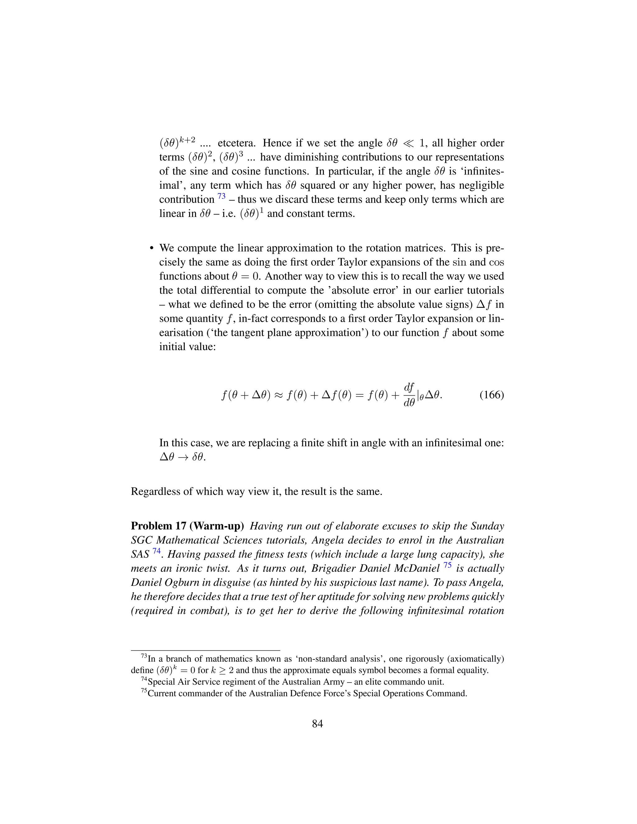 (δθ)k+2 .... etcetera. Hence if we set the angle δθ 1, all higher order
terms (δθ)2, (δθ)3 ... have diminishing contributions to our representations
of the sine and cosine functions. In particular, if the angle δθ is ‘inﬁnites-
imal’, any term which has δθ squared or any higher power, has negligible
contribution 73 – thus we discard these terms and keep only terms which are
linear in δθ – i.e. (δθ)1 and constant terms.
• We compute the linear approximation to the rotation matrices. This is pre-
cisely the same as doing the ﬁrst order Taylor expansions of the sin and cos
functions about θ = 0. Another way to view this is to recall the way we used
the total differential to compute the ’absolute error’ in our earlier tutorials
– what we deﬁned to be the error (omitting the absolute value signs) ∆f in
some quantity f, in-fact corresponds to a ﬁrst order Taylor expansion or lin-
earisation (‘the tangent plane approximation’) to our function f about some
initial value:
f(θ + ∆θ) ≈ f(θ) + ∆f(θ) = f(θ) +
df
dθ
|θ∆θ. (166)
In this case, we are replacing a ﬁnite shift in angle with an inﬁnitesimal one:
∆θ → δθ.
Regardless of which way view it, the result is the same.
Problem 17 (Warm-up) Having run out of elaborate excuses to skip the Sunday
SGC Mathematical Sciences tutorials, Angela decides to enrol in the Australian
SAS 74. Having passed the ﬁtness tests (which include a large lung capacity), she
meets an ironic twist. As it turns out, Brigadier Daniel McDaniel 75 is actually
Daniel Ogburn in disguise (as hinted by his suspicious last name). To pass Angela,
he therefore decides that a true test of her aptitude for solving new problems quickly
(required in combat), is to get her to derive the following inﬁnitesimal rotation
73
In a branch of mathematics known as ‘non-standard analysis’, one rigorously (axiomatically)
deﬁne (δθ)k
= 0 for k ≥ 2 and thus the approximate equals symbol becomes a formal equality.
74
Special Air Service regiment of the Australian Army – an elite commando unit.
75
Current commander of the Australian Defence Force’s Special Operations Command.
84
 