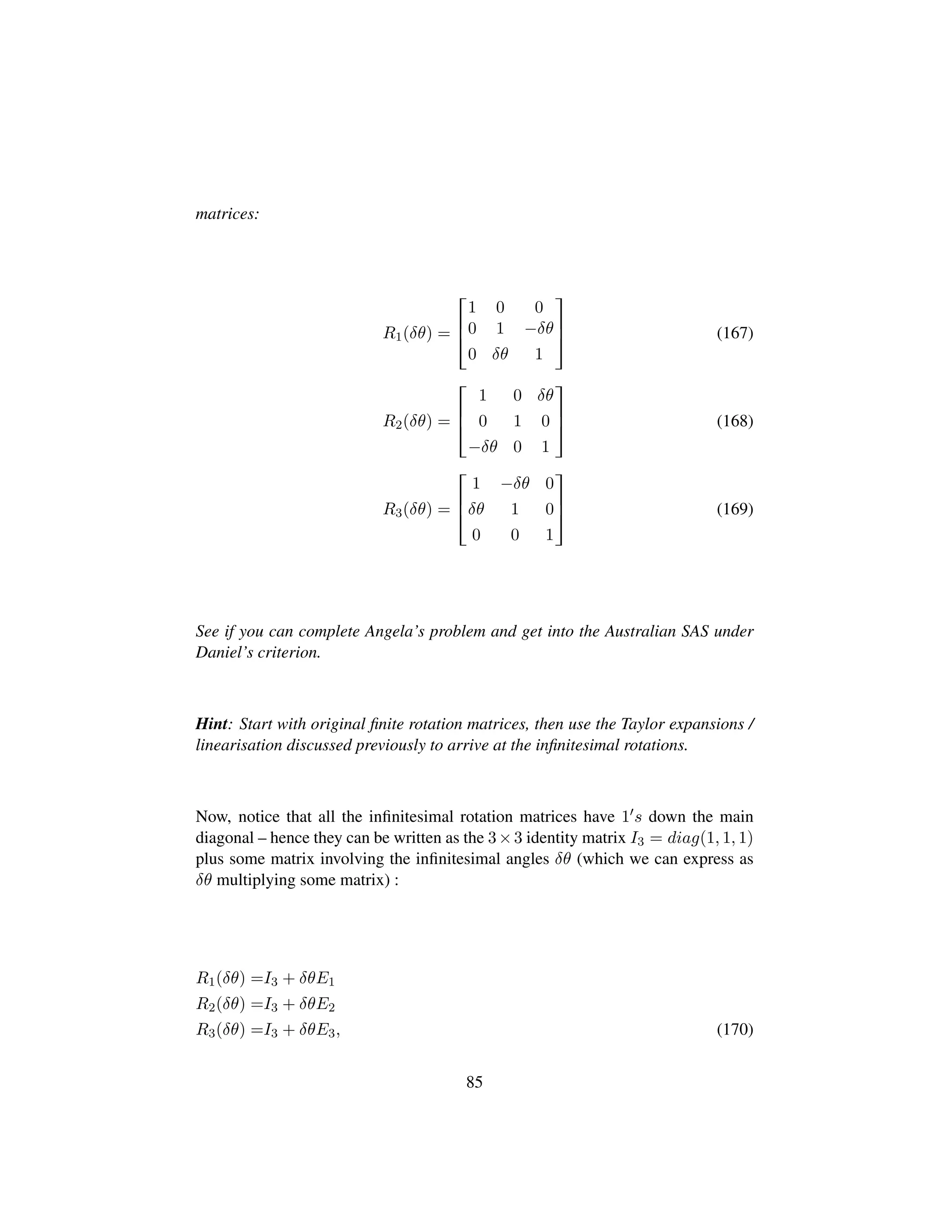 matrices:
R1(δθ) =

!
1 0 0
0 1 −δθ
0 δθ 1
(
0
) (167)
R2(δθ) =

!
1 0 δθ
0 1 0
−δθ 0 1
(
0
) (168)
R3(δθ) =

!
1 −δθ 0
δθ 1 0
0 0 1
(
0
) (169)
See if you can complete Angela’s problem and get into the Australian SAS under
Daniel’s criterion.
Hint: Start with original ﬁnite rotation matrices, then use the Taylor expansions /
linearisation discussed previously to arrive at the inﬁnitesimal rotations.
Now, notice that all the inﬁnitesimal rotation matrices have 1 s down the main
diagonal – hence they can be written as the 3×3 identity matrix I3 = diag(1, 1, 1)
plus some matrix involving the inﬁnitesimal angles δθ (which we can express as
δθ multiplying some matrix) :
R1(δθ) =I3 + δθE1
R2(δθ) =I3 + δθE2
R3(δθ) =I3 + δθE3, (170)
85
 