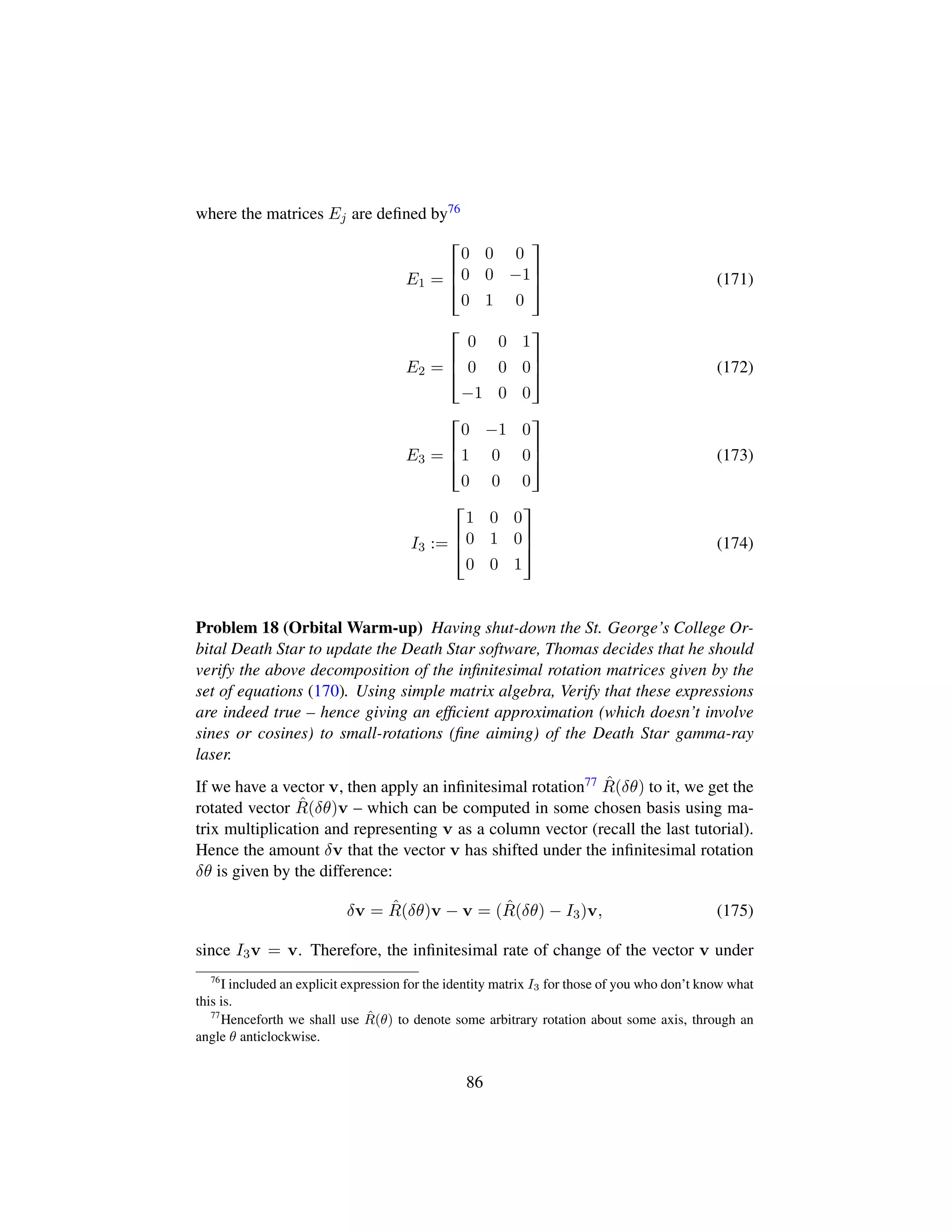 where the matrices Ej are deﬁned by76
E1 =

!
0 0 0
0 0 −1
0 1 0
(
0
) (171)
E2 =

!
0 0 1
0 0 0
−1 0 0
(
0
) (172)
E3 =

!
0 −1 0
1 0 0
0 0 0
(
0
) (173)
I3 :=

!
1 0 0
0 1 0
0 0 1
(
0
) (174)
Problem 18 (Orbital Warm-up) Having shut-down the St. George’s College Or-
bital Death Star to update the Death Star software, Thomas decides that he should
verify the above decomposition of the inﬁnitesimal rotation matrices given by the
set of equations (170). Using simple matrix algebra, Verify that these expressions
are indeed true – hence giving an efﬁcient approximation (which doesn’t involve
sines or cosines) to small-rotations (ﬁne aiming) of the Death Star gamma-ray
laser.
If we have a vector v, then apply an inﬁnitesimal rotation77 ˆR(δθ) to it, we get the
rotated vector ˆR(δθ)v – which can be computed in some chosen basis using ma-
trix multiplication and representing v as a column vector (recall the last tutorial).
Hence the amount δv that the vector v has shifted under the inﬁnitesimal rotation
δθ is given by the difference:
δv = ˆR(δθ)v − v = ( ˆR(δθ) − I3)v, (175)
since I3v = v. Therefore, the inﬁnitesimal rate of change of the vector v under
76
I included an explicit expression for the identity matrix I3 for those of you who don’t know what
this is.
77
Henceforth we shall use ˆR(θ) to denote some arbitrary rotation about some axis, through an
angle θ anticlockwise.
86
 