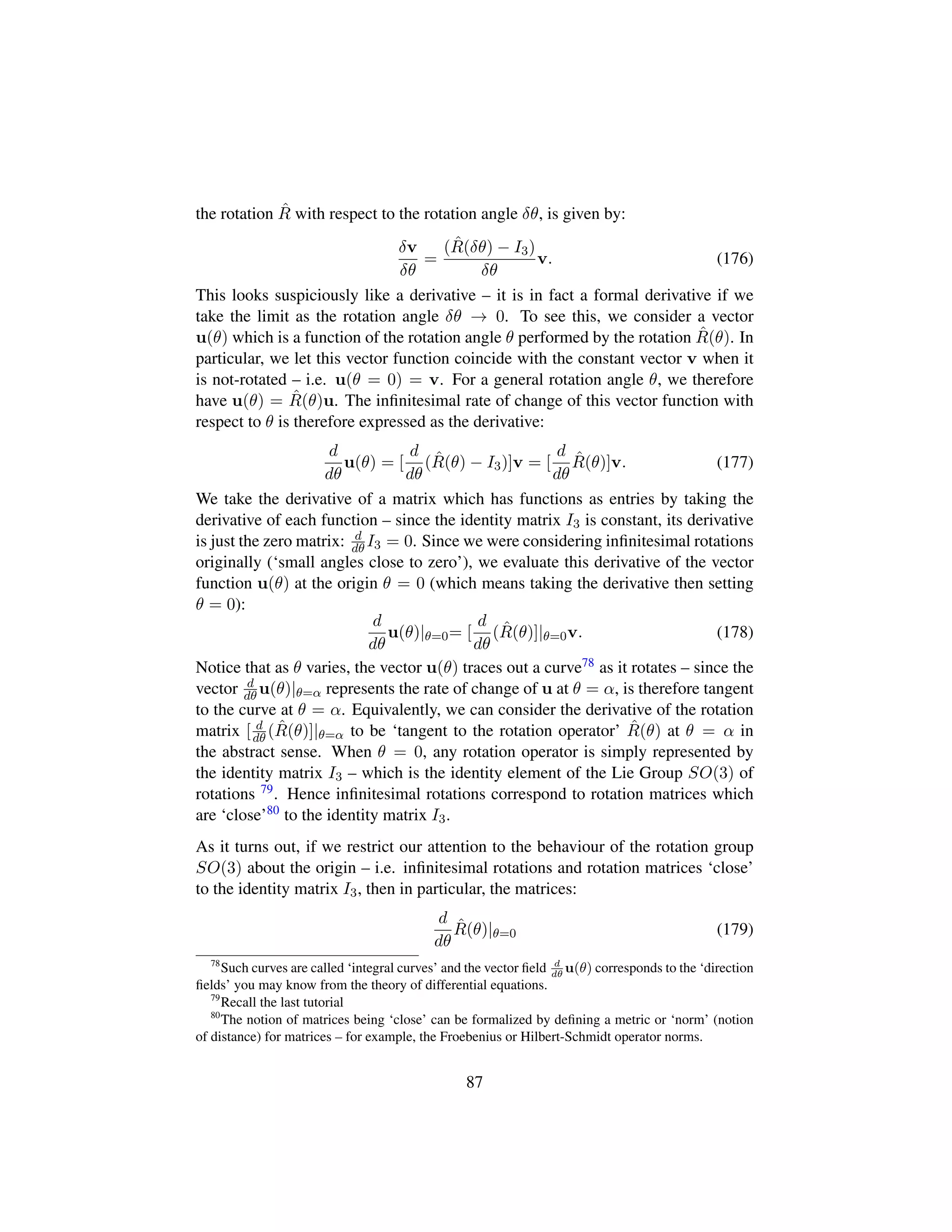the rotation ˆR with respect to the rotation angle δθ, is given by:
δv
δθ
=
( ˆR(δθ) − I3)
δθ
v. (176)
This looks suspiciously like a derivative – it is in fact a formal derivative if we
take the limit as the rotation angle δθ → 0. To see this, we consider a vector
u(θ) which is a function of the rotation angle θ performed by the rotation ˆR(θ). In
particular, we let this vector function coincide with the constant vector v when it
is not-rotated – i.e. u(θ = 0) = v. For a general rotation angle θ, we therefore
have u(θ) = ˆR(θ)u. The inﬁnitesimal rate of change of this vector function with
respect to θ is therefore expressed as the derivative:
d
dθ
u(θ) = [
d
dθ
( ˆR(θ) − I3)]v = [
d
dθ
ˆR(θ)]v. (177)
We take the derivative of a matrix which has functions as entries by taking the
derivative of each function – since the identity matrix I3 is constant, its derivative
is just the zero matrix: d
dθ I3 = 0. Since we were considering inﬁnitesimal rotations
originally (‘small angles close to zero’), we evaluate this derivative of the vector
function u(θ) at the origin θ = 0 (which means taking the derivative then setting
θ = 0):
d
dθ
u(θ)|θ=0= [
d
dθ
( ˆR(θ)]|θ=0v. (178)
Notice that as θ varies, the vector u(θ) traces out a curve78 as it rotates – since the
vector d
dθ u(θ)|θ=α represents the rate of change of u at θ = α, is therefore tangent
to the curve at θ = α. Equivalently, we can consider the derivative of the rotation
matrix [ d
dθ ( ˆR(θ)]|θ=α to be ‘tangent to the rotation operator’ ˆR(θ) at θ = α in
the abstract sense. When θ = 0, any rotation operator is simply represented by
the identity matrix I3 – which is the identity element of the Lie Group SO(3) of
rotations 79. Hence inﬁnitesimal rotations correspond to rotation matrices which
are ‘close’80 to the identity matrix I3.
As it turns out, if we restrict our attention to the behaviour of the rotation group
SO(3) about the origin – i.e. inﬁnitesimal rotations and rotation matrices ‘close’
to the identity matrix I3, then in particular, the matrices:
d
dθ
ˆR(θ)|θ=0 (179)
78
Such curves are called ‘integral curves’ and the vector ﬁeld d
dθ
u(θ) corresponds to the ‘direction
ﬁelds’ you may know from the theory of differential equations.
79
Recall the last tutorial
80
The notion of matrices being ‘close’ can be formalized by deﬁning a metric or ‘norm’ (notion
of distance) for matrices – for example, the Froebenius or Hilbert-Schmidt operator norms.
87
 