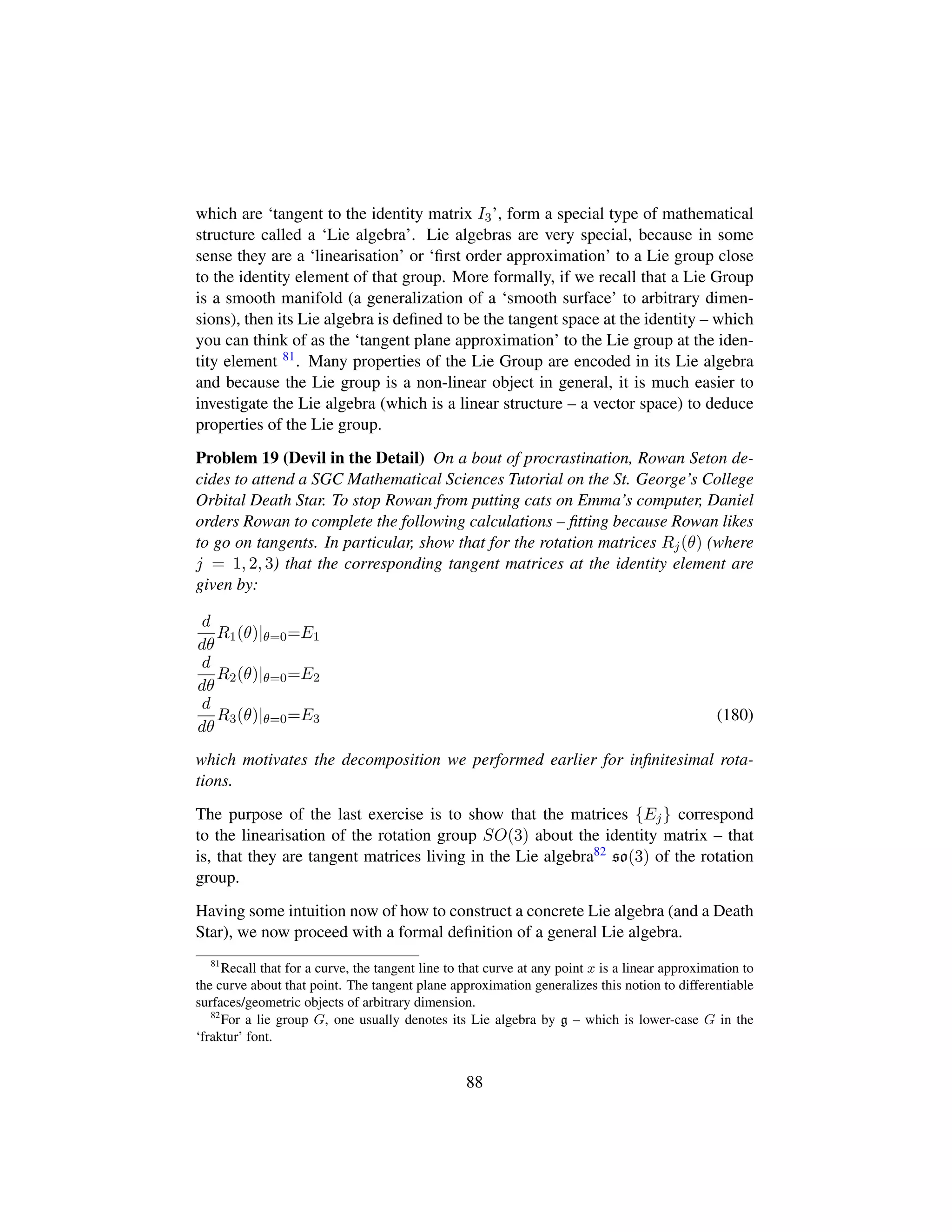 which are ‘tangent to the identity matrix I3’, form a special type of mathematical
structure called a ‘Lie algebra’. Lie algebras are very special, because in some
sense they are a ‘linearisation’ or ‘ﬁrst order approximation’ to a Lie group close
to the identity element of that group. More formally, if we recall that a Lie Group
is a smooth manifold (a generalization of a ‘smooth surface’ to arbitrary dimen-
sions), then its Lie algebra is deﬁned to be the tangent space at the identity – which
you can think of as the ‘tangent plane approximation’ to the Lie group at the iden-
tity element 81. Many properties of the Lie Group are encoded in its Lie algebra
and because the Lie group is a non-linear object in general, it is much easier to
investigate the Lie algebra (which is a linear structure – a vector space) to deduce
properties of the Lie group.
Problem 19 (Devil in the Detail) On a bout of procrastination, Rowan Seton de-
cides to attend a SGC Mathematical Sciences Tutorial on the St. George’s College
Orbital Death Star. To stop Rowan from putting cats on Emma’s computer, Daniel
orders Rowan to complete the following calculations – ﬁtting because Rowan likes
to go on tangents. In particular, show that for the rotation matrices Rj(θ) (where
j = 1, 2, 3) that the corresponding tangent matrices at the identity element are
given by:
d
dθ
R1(θ)|θ=0=E1
d
dθ
R2(θ)|θ=0=E2
d
dθ
R3(θ)|θ=0=E3 (180)
which motivates the decomposition we performed earlier for inﬁnitesimal rota-
tions.
The purpose of the last exercise is to show that the matrices {Ej} correspond
to the linearisation of the rotation group SO(3) about the identity matrix – that
is, that they are tangent matrices living in the Lie algebra82 so(3) of the rotation
group.
Having some intuition now of how to construct a concrete Lie algebra (and a Death
Star), we now proceed with a formal deﬁnition of a general Lie algebra.
81
Recall that for a curve, the tangent line to that curve at any point x is a linear approximation to
the curve about that point. The tangent plane approximation generalizes this notion to differentiable
surfaces/geometric objects of arbitrary dimension.
82
For a lie group G, one usually denotes its Lie algebra by g – which is lower-case G in the
‘fraktur’ font.
88
 