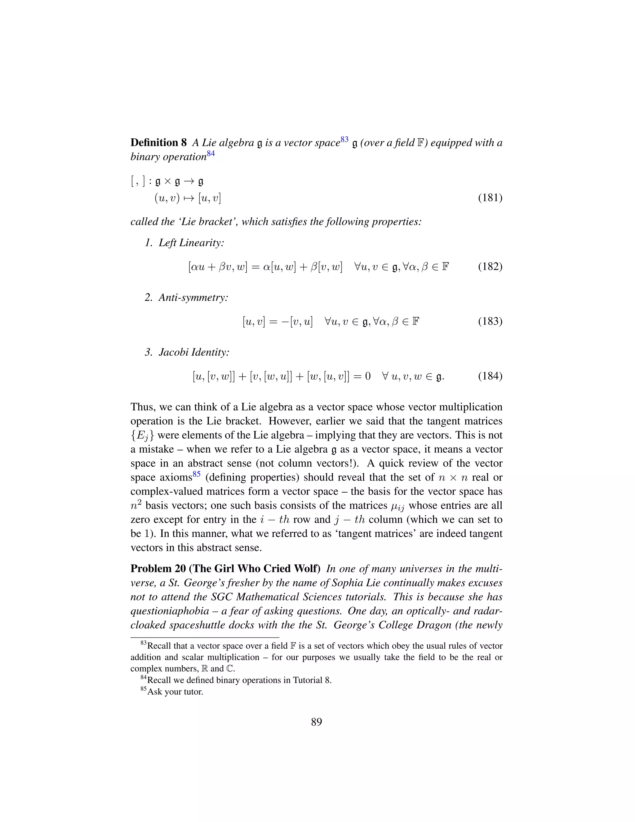 Deﬁnition 8 A Lie algebra g is a vector space83 g (over a ﬁeld F) equipped with a
binary operation84
[ , ] : g × g → g
(u, v) → [u, v] (181)
called the ‘Lie bracket’, which satisﬁes the following properties:
1. Left Linearity:
[αu + βv, w] = α[u, w] + β[v, w] ∀u, v ∈ g, ∀α, β ∈ F (182)
2. Anti-symmetry:
[u, v] = −[v, u] ∀u, v ∈ g, ∀α, β ∈ F (183)
3. Jacobi Identity:
[u, [v, w]] + [v, [w, u]] + [w, [u, v]] = 0 ∀ u, v, w ∈ g. (184)
Thus, we can think of a Lie algebra as a vector space whose vector multiplication
operation is the Lie bracket. However, earlier we said that the tangent matrices
{Ej} were elements of the Lie algebra – implying that they are vectors. This is not
a mistake – when we refer to a Lie algebra g as a vector space, it means a vector
space in an abstract sense (not column vectors!). A quick review of the vector
space axioms85 (deﬁning properties) should reveal that the set of n × n real or
complex-valued matrices form a vector space – the basis for the vector space has
n2 basis vectors; one such basis consists of the matrices µij whose entries are all
zero except for entry in the i − th row and j − th column (which we can set to
be 1). In this manner, what we referred to as ‘tangent matrices’ are indeed tangent
vectors in this abstract sense.
Problem 20 (The Girl Who Cried Wolf) In one of many universes in the multi-
verse, a St. George’s fresher by the name of Sophia Lie continually makes excuses
not to attend the SGC Mathematical Sciences tutorials. This is because she has
questioniaphobia – a fear of asking questions. One day, an optically- and radar-
cloaked spaceshuttle docks with the the St. George’s College Dragon (the newly
83
Recall that a vector space over a ﬁeld F is a set of vectors which obey the usual rules of vector
addition and scalar multiplication – for our purposes we usually take the ﬁeld to be the real or
complex numbers, R and C.
84
Recall we deﬁned binary operations in Tutorial 8.
85
Ask your tutor.
89
 