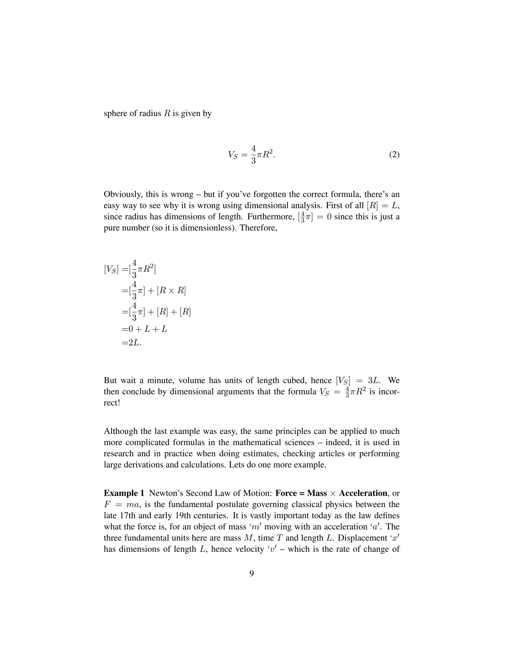sphere of radius R is given by
VS =
4
3
πR2
. (2)
Obviously, this is wrong – but if you’ve forgotten the correct formula, there’s an
easy way to see why it is wrong using dimensional analysis. First of all [R] = L,
since radius has dimensions of length. Furthermore, [4
3π] = 0 since this is just a
pure number (so it is dimensionless). Therefore,
[VS] =[
4
3
πR2
]
=[
4
3
π] + [R × R]
=[
4
3
π] + [R] + [R]
=0 + L + L
=2L.
But wait a minute, volume has units of length cubed, hence [VS] = 3L. We
then conclude by dimensional arguments that the formula VS = 4
3πR2 is incor-
rect!
Although the last example was easy, the same principles can be applied to much
more complicated formulas in the mathematical sciences – indeed, it is used in
research and in practice when doing estimates, checking articles or performing
large derivations and calculations. Lets do one more example.
Example 1 Newton’s Second Law of Motion: Force = Mass × Acceleration, or
F = ma, is the fundamental postulate governing classical physics between the
late 17th and early 19th centuries. It is vastly important today as the law deﬁnes
what the force is, for an object of mass ‘m moving with an acceleration ‘a . The
three fundamental units here are mass M, time T and length L. Displacement ‘x
has dimensions of length L, hence velocity ‘v – which is the rate of change of
9
 