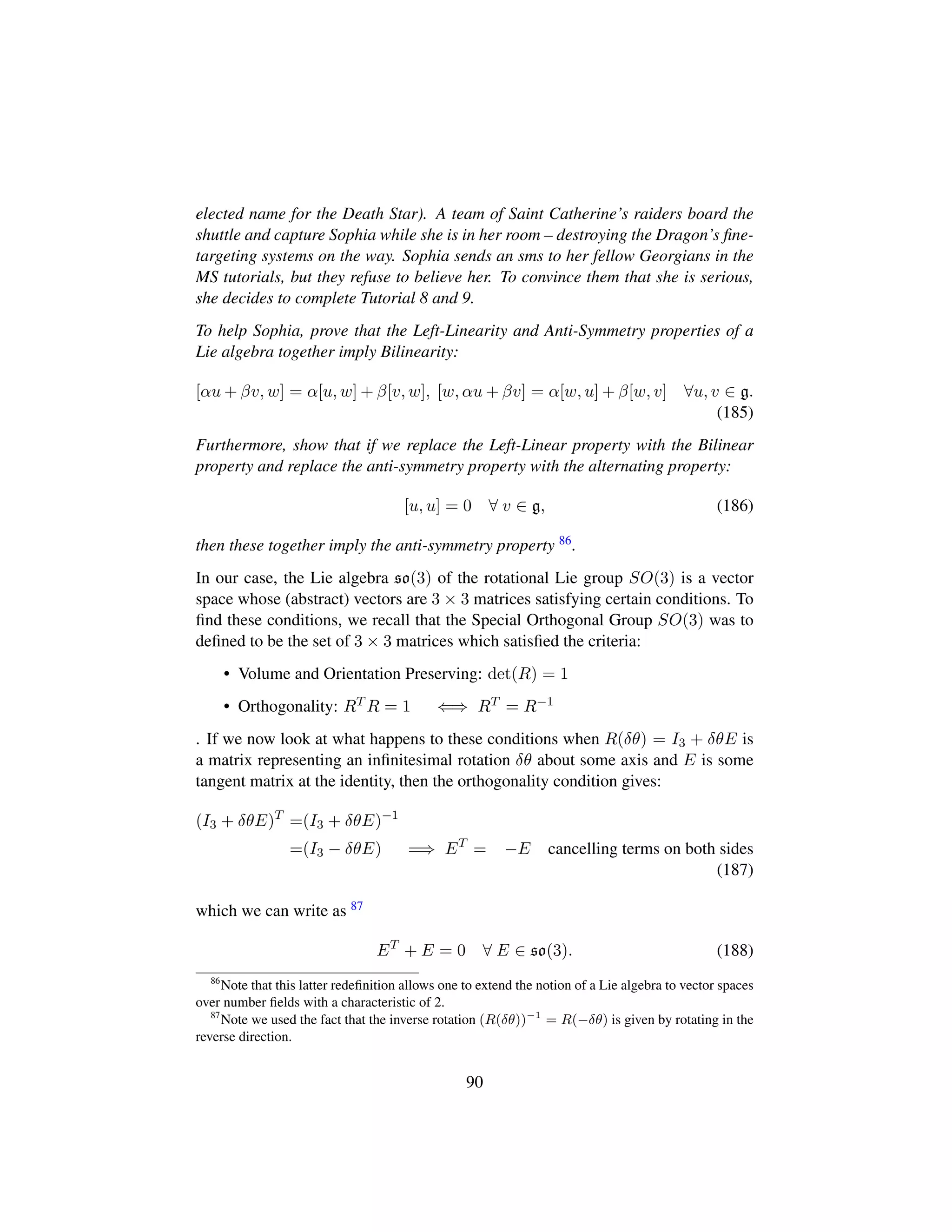 elected name for the Death Star). A team of Saint Catherine’s raiders board the
shuttle and capture Sophia while she is in her room – destroying the Dragon’s ﬁne-
targeting systems on the way. Sophia sends an sms to her fellow Georgians in the
MS tutorials, but they refuse to believe her. To convince them that she is serious,
she decides to complete Tutorial 8 and 9.
To help Sophia, prove that the Left-Linearity and Anti-Symmetry properties of a
Lie algebra together imply Bilinearity:
[αu + βv, w] = α[u, w] + β[v, w], [w, αu + βv] = α[w, u] + β[w, v] ∀u, v ∈ g.
(185)
Furthermore, show that if we replace the Left-Linear property with the Bilinear
property and replace the anti-symmetry property with the alternating property:
[u, u] = 0 ∀ v ∈ g, (186)
then these together imply the anti-symmetry property 86.
In our case, the Lie algebra so(3) of the rotational Lie group SO(3) is a vector
space whose (abstract) vectors are 3 × 3 matrices satisfying certain conditions. To
ﬁnd these conditions, we recall that the Special Orthogonal Group SO(3) was to
deﬁned to be the set of 3 × 3 matrices which satisﬁed the criteria:
• Volume and Orientation Preserving: det(R) = 1
• Orthogonality: RT R = 1 ⇐⇒ RT = R−1
. If we now look at what happens to these conditions when R(δθ) = I3 + δθE is
a matrix representing an inﬁnitesimal rotation δθ about some axis and E is some
tangent matrix at the identity, then the orthogonality condition gives:
(I3 + δθE)T
=(I3 + δθE)−1
=(I3 − δθE) =⇒ ET
= −E cancelling terms on both sides
(187)
which we can write as 87
ET
+ E = 0 ∀ E ∈ so(3). (188)
86
Note that this latter redeﬁnition allows one to extend the notion of a Lie algebra to vector spaces
over number ﬁelds with a characteristic of 2.
87
Note we used the fact that the inverse rotation (R(δθ))−1
= R(−δθ) is given by rotating in the
reverse direction.
90
 