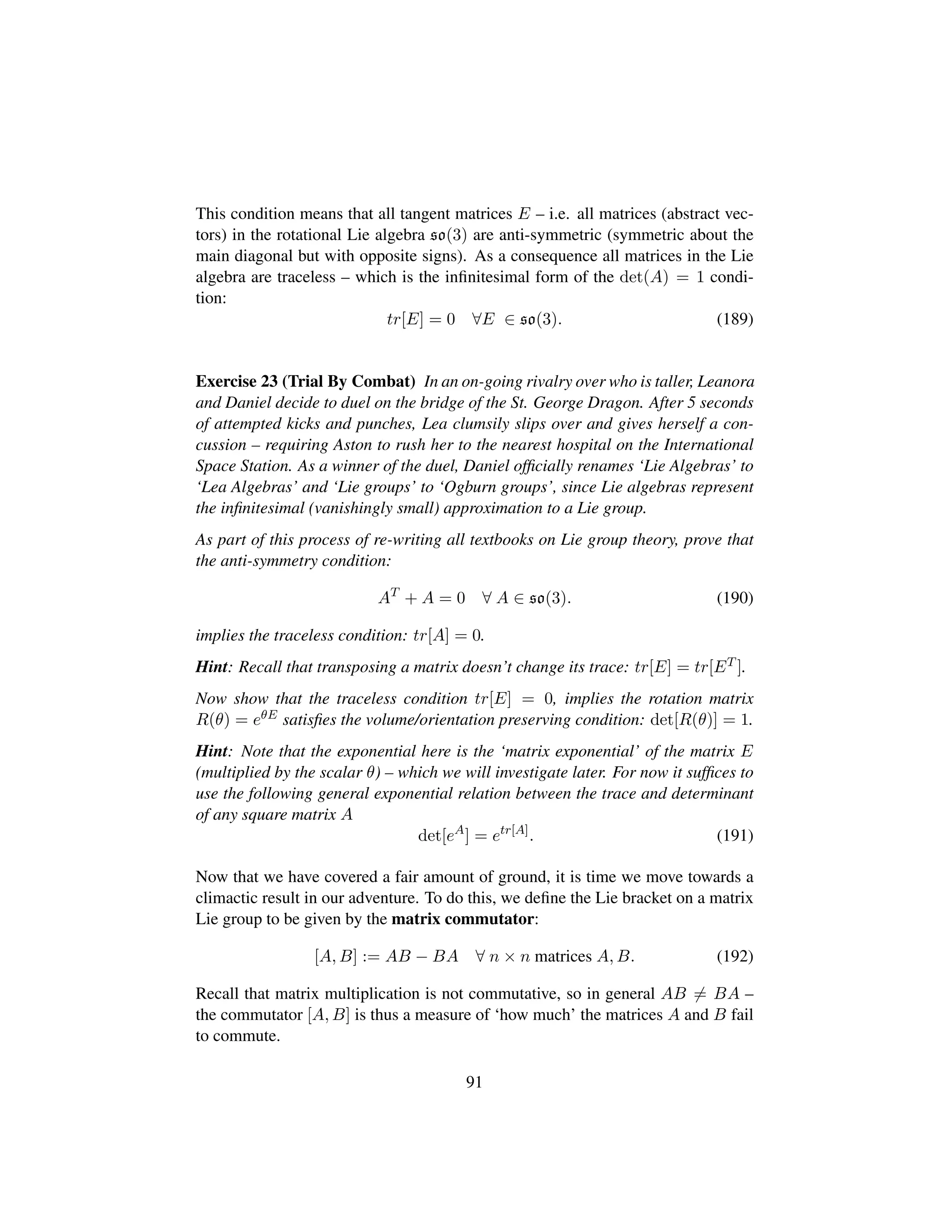 This condition means that all tangent matrices E – i.e. all matrices (abstract vec-
tors) in the rotational Lie algebra so(3) are anti-symmetric (symmetric about the
main diagonal but with opposite signs). As a consequence all matrices in the Lie
algebra are traceless – which is the inﬁnitesimal form of the det(A) = 1 condi-
tion:
tr[E] = 0 ∀E ∈ so(3). (189)
Exercise 23 (Trial By Combat) In an on-going rivalry over who is taller, Leanora
and Daniel decide to duel on the bridge of the St. George Dragon. After 5 seconds
of attempted kicks and punches, Lea clumsily slips over and gives herself a con-
cussion – requiring Aston to rush her to the nearest hospital on the International
Space Station. As a winner of the duel, Daniel ofﬁcially renames ‘Lie Algebras’ to
‘Lea Algebras’ and ‘Lie groups’ to ‘Ogburn groups’, since Lie algebras represent
the inﬁnitesimal (vanishingly small) approximation to a Lie group.
As part of this process of re-writing all textbooks on Lie group theory, prove that
the anti-symmetry condition:
AT
+ A = 0 ∀ A ∈ so(3). (190)
implies the traceless condition: tr[A] = 0.
Hint: Recall that transposing a matrix doesn’t change its trace: tr[E] = tr[ET ].
Now show that the traceless condition tr[E] = 0, implies the rotation matrix
R(θ) = eθE satisﬁes the volume/orientation preserving condition: det[R(θ)] = 1.
Hint: Note that the exponential here is the ‘matrix exponential’ of the matrix E
(multiplied by the scalar θ) – which we will investigate later. For now it sufﬁces to
use the following general exponential relation between the trace and determinant
of any square matrix A
det[eA
] = etr[A]
. (191)
Now that we have covered a fair amount of ground, it is time we move towards a
climactic result in our adventure. To do this, we deﬁne the Lie bracket on a matrix
Lie group to be given by the matrix commutator:
[A, B] := AB − BA ∀ n × n matrices A, B. (192)
Recall that matrix multiplication is not commutative, so in general AB = BA –
the commutator [A, B] is thus a measure of ‘how much’ the matrices A and B fail
to commute.
91
 