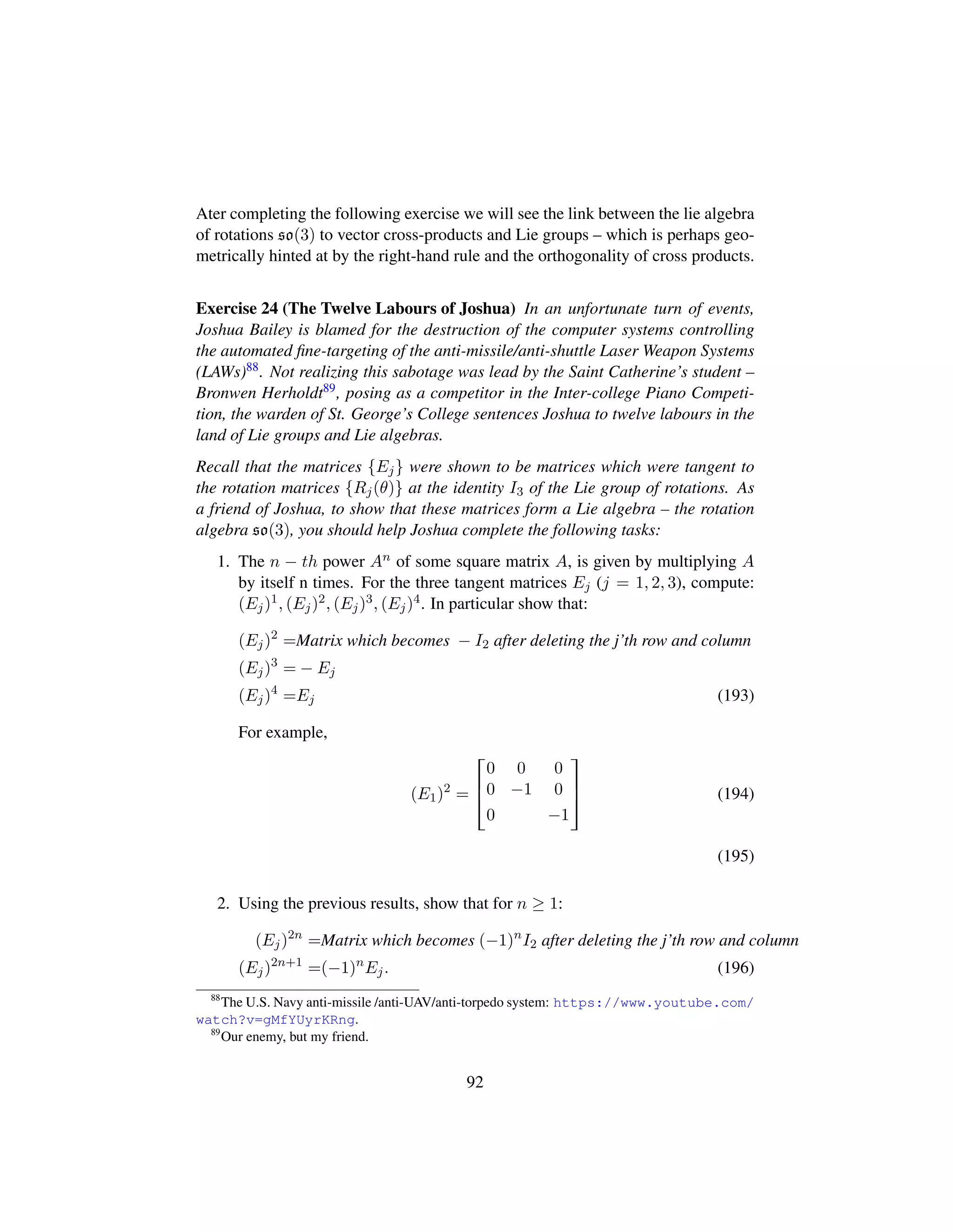 Ater completing the following exercise we will see the link between the lie algebra
of rotations so(3) to vector cross-products and Lie groups – which is perhaps geo-
metrically hinted at by the right-hand rule and the orthogonality of cross products.
Exercise 24 (The Twelve Labours of Joshua) In an unfortunate turn of events,
Joshua Bailey is blamed for the destruction of the computer systems controlling
the automated ﬁne-targeting of the anti-missile/anti-shuttle Laser Weapon Systems
(LAWs)88. Not realizing this sabotage was lead by the Saint Catherine’s student –
Bronwen Herholdt89, posing as a competitor in the Inter-college Piano Competi-
tion, the warden of St. George’s College sentences Joshua to twelve labours in the
land of Lie groups and Lie algebras.
Recall that the matrices {Ej} were shown to be matrices which were tangent to
the rotation matrices {Rj(θ)} at the identity I3 of the Lie group of rotations. As
a friend of Joshua, to show that these matrices form a Lie algebra – the rotation
algebra so(3), you should help Joshua complete the following tasks:
1. The n − th power An of some square matrix A, is given by multiplying A
by itself n times. For the three tangent matrices Ej (j = 1, 2, 3), compute:
(Ej)1, (Ej)2, (Ej)3, (Ej)4. In particular show that:
(Ej)2
=Matrix which becomes − I2 after deleting the j’th row and column
(Ej)3
= − Ej
(Ej)4
=Ej (193)
For example,
(E1)2
=

!
0 0 0
0 −1 0
0 −1
(
0
) (194)
(195)
2. Using the previous results, show that for n ≥ 1:
(Ej)2n
=Matrix which becomes (−1)n
I2 after deleting the j’th row and column
(Ej)2n+1
=(−1)n
Ej. (196)
88
The U.S. Navy anti-missile /anti-UAV/anti-torpedo system: https://www.youtube.com/
watch?v=gMfYUyrKRng.
89
Our enemy, but my friend.
92
 