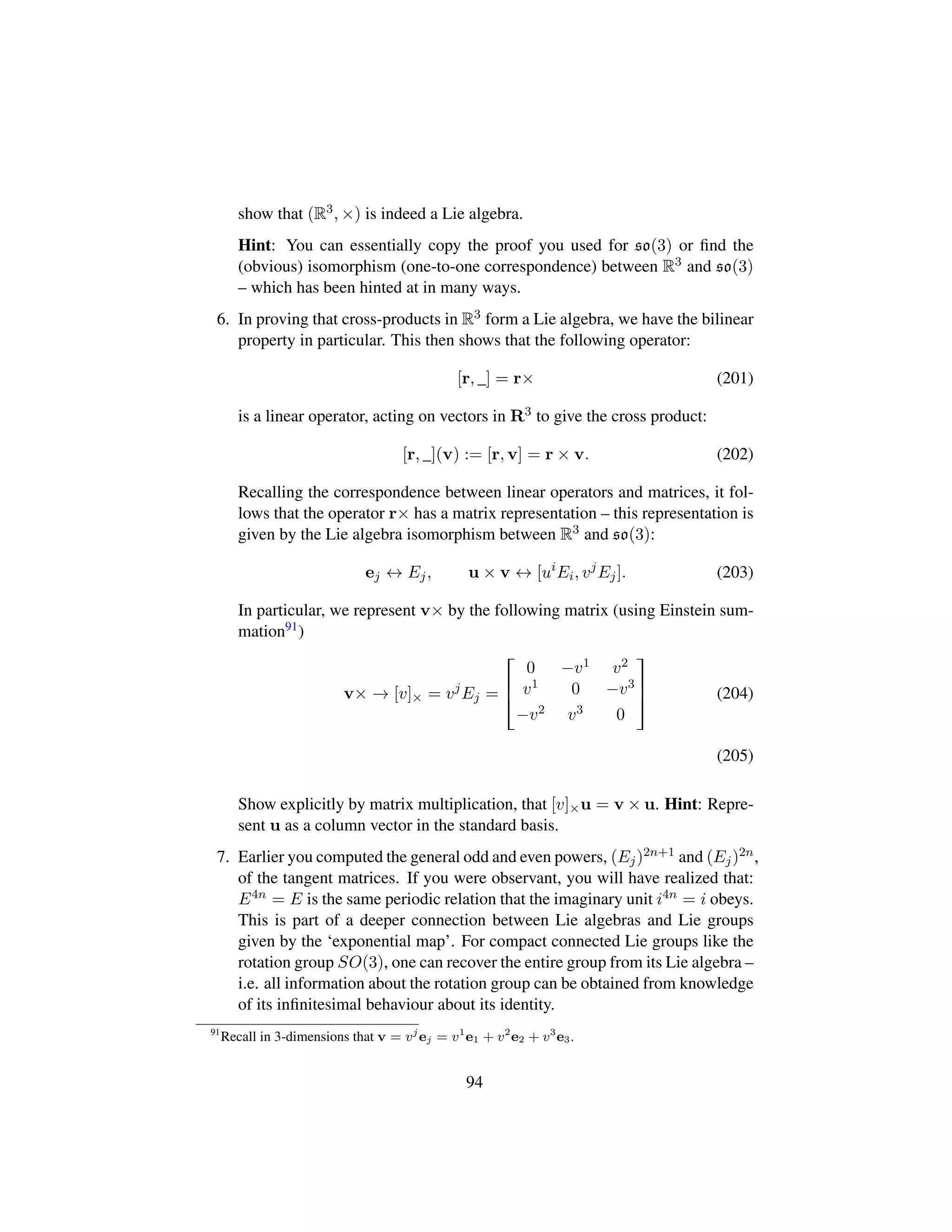 show that (R3, ×) is indeed a Lie algebra.
Hint: You can essentially copy the proof you used for so(3) or ﬁnd the
(obvious) isomorphism (one-to-one correspondence) between R3 and so(3)
– which has been hinted at in many ways.
6. In proving that cross-products in R3 form a Lie algebra, we have the bilinear
property in particular. This then shows that the following operator:
[r, _] = r× (201)
is a linear operator, acting on vectors in R3 to give the cross product:
[r, _](v) := [r, v] = r × v. (202)
Recalling the correspondence between linear operators and matrices, it fol-
lows that the operator r× has a matrix representation – this representation is
given by the Lie algebra isomorphism between R3 and so(3):
ej ↔ Ej, u × v ↔ [ui
Ei, vj
Ej]. (203)
In particular, we represent v× by the following matrix (using Einstein sum-
mation91)
v× → [v]× = vj
Ej =

!
0 −v1 v2
v1 0 −v3
−v2 v3 0
(
0
) (204)
(205)
Show explicitly by matrix multiplication, that [v]×u = v × u. Hint: Repre-
sent u as a column vector in the standard basis.
7. Earlier you computed the general odd and even powers, (Ej)2n+1 and (Ej)2n,
of the tangent matrices. If you were observant, you will have realized that:
E4n = E is the same periodic relation that the imaginary unit i4n = i obeys.
This is part of a deeper connection between Lie algebras and Lie groups
given by the ‘exponential map’. For compact connected Lie groups like the
rotation group SO(3), one can recover the entire group from its Lie algebra –
i.e. all information about the rotation group can be obtained from knowledge
of its inﬁnitesimal behaviour about its identity.
91
Recall in 3-dimensions that v = vj
ej = v1
e1 + v2
e2 + v3
e3.
94
 