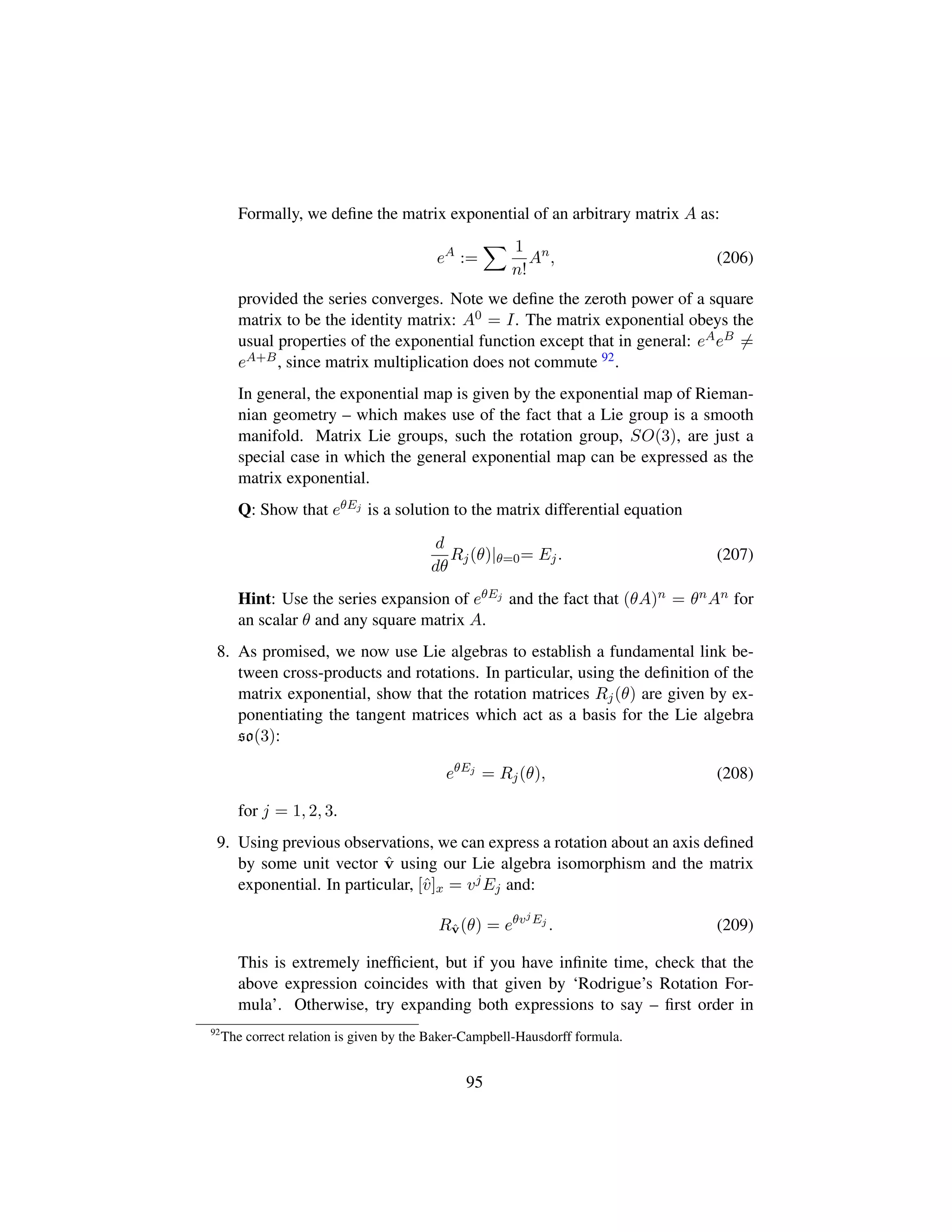 Formally, we deﬁne the matrix exponential of an arbitrary matrix A as:
eA
:=
1
n!
An
, (206)
provided the series converges. Note we deﬁne the zeroth power of a square
matrix to be the identity matrix: A0 = I. The matrix exponential obeys the
usual properties of the exponential function except that in general: eAeB =
eA+B, since matrix multiplication does not commute 92.
In general, the exponential map is given by the exponential map of Rieman-
nian geometry – which makes use of the fact that a Lie group is a smooth
manifold. Matrix Lie groups, such the rotation group, SO(3), are just a
special case in which the general exponential map can be expressed as the
matrix exponential.
Q: Show that eθEj is a solution to the matrix differential equation
d
dθ
Rj(θ)|θ=0= Ej. (207)
Hint: Use the series expansion of eθEj and the fact that (θA)n = θnAn for
an scalar θ and any square matrix A.
8. As promised, we now use Lie algebras to establish a fundamental link be-
tween cross-products and rotations. In particular, using the deﬁnition of the
matrix exponential, show that the rotation matrices Rj(θ) are given by ex-
ponentiating the tangent matrices which act as a basis for the Lie algebra
so(3):
eθEj
= Rj(θ), (208)
for j = 1, 2, 3.
9. Using previous observations, we can express a rotation about an axis deﬁned
by some unit vector ˆv using our Lie algebra isomorphism and the matrix
exponential. In particular, [ˆv]x = vjEj and:
Rˆv(θ) = eθvjEj
. (209)
This is extremely inefﬁcient, but if you have inﬁnite time, check that the
above expression coincides with that given by ‘Rodrigue’s Rotation For-
mula’. Otherwise, try expanding both expressions to say – ﬁrst order in
92
The correct relation is given by the Baker-Campbell-Hausdorff formula.
95
 