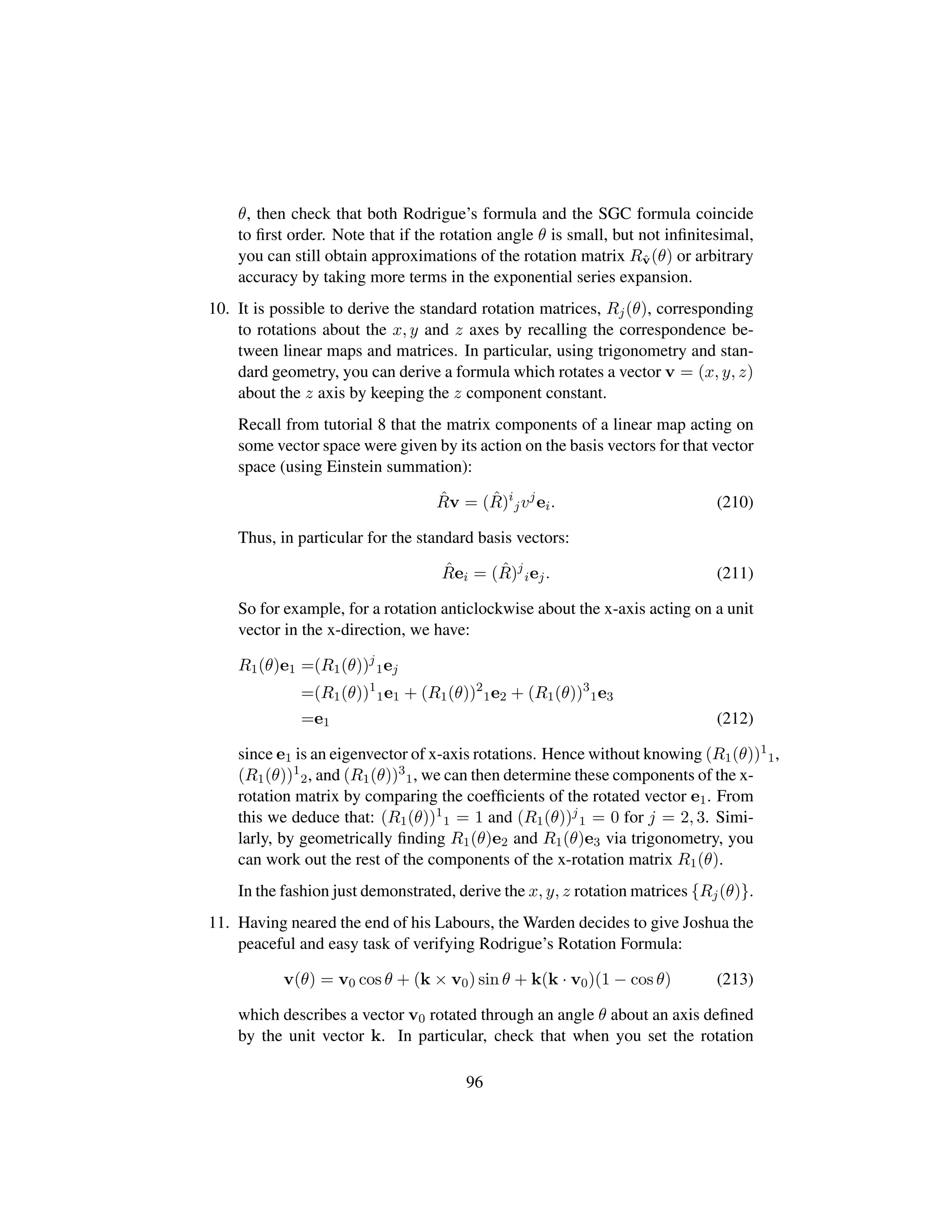 θ, then check that both Rodrigue’s formula and the SGC formula coincide
to ﬁrst order. Note that if the rotation angle θ is small, but not inﬁnitesimal,
you can still obtain approximations of the rotation matrix Rˆv(θ) or arbitrary
accuracy by taking more terms in the exponential series expansion.
10. It is possible to derive the standard rotation matrices, Rj(θ), corresponding
to rotations about the x, y and z axes by recalling the correspondence be-
tween linear maps and matrices. In particular, using trigonometry and stan-
dard geometry, you can derive a formula which rotates a vector v = (x, y, z)
about the z axis by keeping the z component constant.
Recall from tutorial 8 that the matrix components of a linear map acting on
some vector space were given by its action on the basis vectors for that vector
space (using Einstein summation):
ˆRv = ( ˆR)i
jvj
ei. (210)
Thus, in particular for the standard basis vectors:
ˆRei = ( ˆR)j
iej. (211)
So for example, for a rotation anticlockwise about the x-axis acting on a unit
vector in the x-direction, we have:
R1(θ)e1 =(R1(θ))j
1ej
=(R1(θ))1
1e1 + (R1(θ))2
1e2 + (R1(θ))3
1e3
=e1 (212)
since e1 is an eigenvector of x-axis rotations. Hence without knowing (R1(θ))1
1,
(R1(θ))1
2, and (R1(θ))3
1, we can then determine these components of the x-
rotation matrix by comparing the coefﬁcients of the rotated vector e1. From
this we deduce that: (R1(θ))1
1 = 1 and (R1(θ))j
1 = 0 for j = 2, 3. Simi-
larly, by geometrically ﬁnding R1(θ)e2 and R1(θ)e3 via trigonometry, you
can work out the rest of the components of the x-rotation matrix R1(θ).
In the fashion just demonstrated, derive the x, y, z rotation matrices {Rj(θ)}.
11. Having neared the end of his Labours, the Warden decides to give Joshua the
peaceful and easy task of verifying Rodrigue’s Rotation Formula:
v(θ) = v0 cos θ + (k × v0) sin θ + k(k · v0)(1 − cos θ) (213)
which describes a vector v0 rotated through an angle θ about an axis deﬁned
by the unit vector k. In particular, check that when you set the rotation
96
 