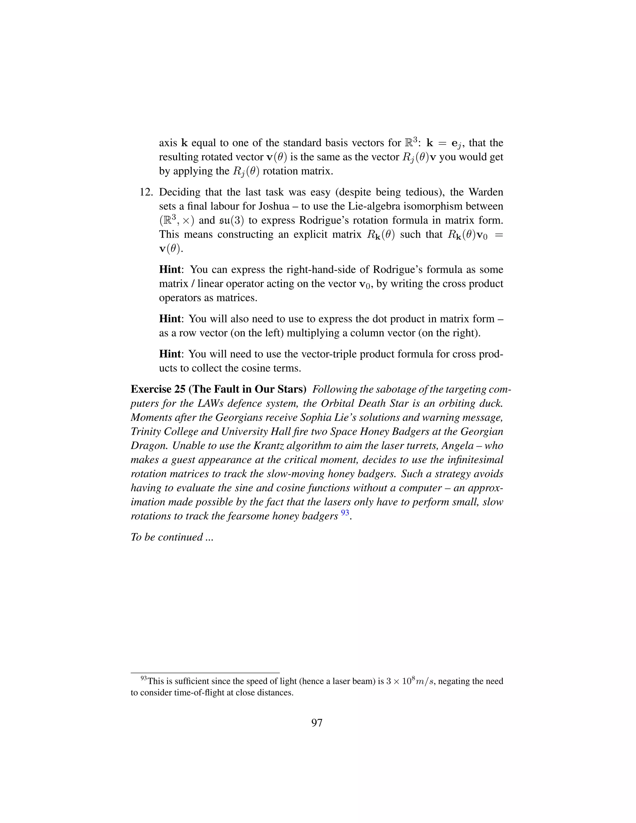 axis k equal to one of the standard basis vectors for R3: k = ej, that the
resulting rotated vector v(θ) is the same as the vector Rj(θ)v you would get
by applying the Rj(θ) rotation matrix.
12. Deciding that the last task was easy (despite being tedious), the Warden
sets a ﬁnal labour for Joshua – to use the Lie-algebra isomorphism between
(R3, ×) and su(3) to express Rodrigue’s rotation formula in matrix form.
This means constructing an explicit matrix Rk(θ) such that Rk(θ)v0 =
v(θ).
Hint: You can express the right-hand-side of Rodrigue’s formula as some
matrix / linear operator acting on the vector v0, by writing the cross product
operators as matrices.
Hint: You will also need to use to express the dot product in matrix form –
as a row vector (on the left) multiplying a column vector (on the right).
Hint: You will need to use the vector-triple product formula for cross prod-
ucts to collect the cosine terms.
Exercise 25 (The Fault in Our Stars) Following the sabotage of the targeting com-
puters for the LAWs defence system, the Orbital Death Star is an orbiting duck.
Moments after the Georgians receive Sophia Lie’s solutions and warning message,
Trinity College and University Hall ﬁre two Space Honey Badgers at the Georgian
Dragon. Unable to use the Krantz algorithm to aim the laser turrets, Angela – who
makes a guest appearance at the critical moment, decides to use the inﬁnitesimal
rotation matrices to track the slow-moving honey badgers. Such a strategy avoids
having to evaluate the sine and cosine functions without a computer – an approx-
imation made possible by the fact that the lasers only have to perform small, slow
rotations to track the fearsome honey badgers 93.
To be continued ...
93
This is sufﬁcient since the speed of light (hence a laser beam) is 3 × 108
m/s, negating the need
to consider time-of-ﬂight at close distances.
97
 