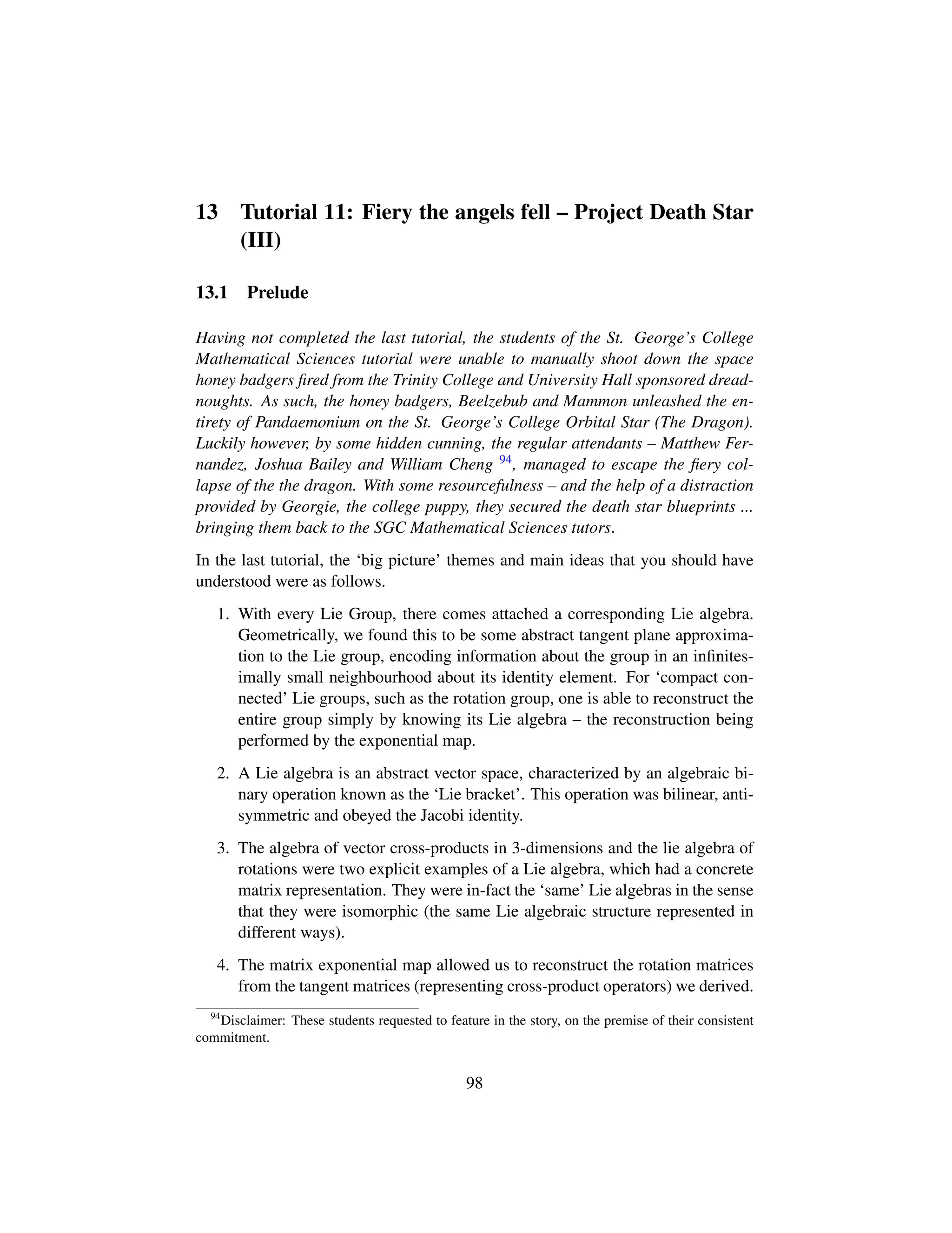 13 Tutorial 11: Fiery the angels fell – Project Death Star
(III)
13.1 Prelude
Having not completed the last tutorial, the students of the St. George’s College
Mathematical Sciences tutorial were unable to manually shoot down the space
honey badgers ﬁred from the Trinity College and University Hall sponsored dread-
noughts. As such, the honey badgers, Beelzebub and Mammon unleashed the en-
tirety of Pandaemonium on the St. George’s College Orbital Star (The Dragon).
Luckily however, by some hidden cunning, the regular attendants – Matthew Fer-
nandez, Joshua Bailey and William Cheng 94, managed to escape the ﬁery col-
lapse of the the dragon. With some resourcefulness – and the help of a distraction
provided by Georgie, the college puppy, they secured the death star blueprints ...
bringing them back to the SGC Mathematical Sciences tutors.
In the last tutorial, the ‘big picture’ themes and main ideas that you should have
understood were as follows.
1. With every Lie Group, there comes attached a corresponding Lie algebra.
Geometrically, we found this to be some abstract tangent plane approxima-
tion to the Lie group, encoding information about the group in an inﬁnites-
imally small neighbourhood about its identity element. For ‘compact con-
nected’ Lie groups, such as the rotation group, one is able to reconstruct the
entire group simply by knowing its Lie algebra – the reconstruction being
performed by the exponential map.
2. A Lie algebra is an abstract vector space, characterized by an algebraic bi-
nary operation known as the ‘Lie bracket’. This operation was bilinear, anti-
symmetric and obeyed the Jacobi identity.
3. The algebra of vector cross-products in 3-dimensions and the lie algebra of
rotations were two explicit examples of a Lie algebra, which had a concrete
matrix representation. They were in-fact the ‘same’ Lie algebras in the sense
that they were isomorphic (the same Lie algebraic structure represented in
different ways).
4. The matrix exponential map allowed us to reconstruct the rotation matrices
from the tangent matrices (representing cross-product operators) we derived.
94
Disclaimer: These students requested to feature in the story, on the premise of their consistent
commitment.
98
 