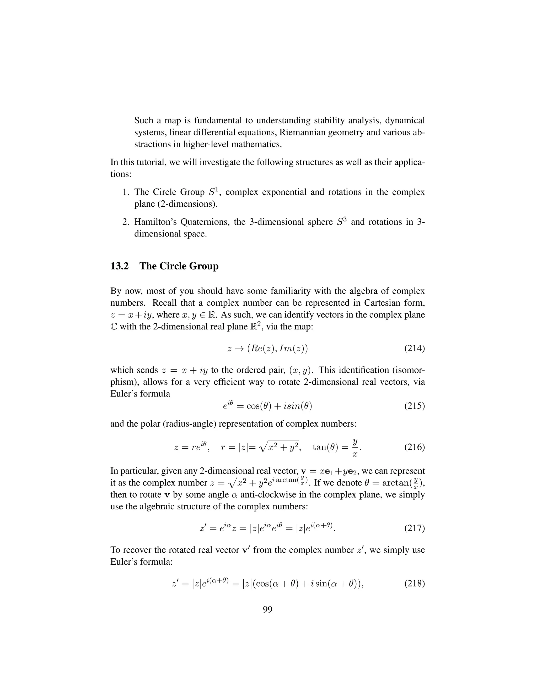 Such a map is fundamental to understanding stability analysis, dynamical
systems, linear differential equations, Riemannian geometry and various ab-
stractions in higher-level mathematics.
In this tutorial, we will investigate the following structures as well as their applica-
tions:
1. The Circle Group S1, complex exponential and rotations in the complex
plane (2-dimensions).
2. Hamilton’s Quaternions, the 3-dimensional sphere S3 and rotations in 3-
dimensional space.
13.2 The Circle Group
By now, most of you should have some familiarity with the algebra of complex
numbers. Recall that a complex number can be represented in Cartesian form,
z = x+iy, where x, y ∈ R. As such, we can identify vectors in the complex plane
C with the 2-dimensional real plane R2, via the map:
z → (Re(z), Im(z)) (214)
which sends z = x + iy to the ordered pair, (x, y). This identiﬁcation (isomor-
phism), allows for a very efﬁcient way to rotate 2-dimensional real vectors, via
Euler’s formula
eiθ
= cos(θ) + isin(θ) (215)
and the polar (radius-angle) representation of complex numbers:
z = reiθ
, r = |z|=
—
x2 + y2, tan(θ) =
y
x
. (216)
In particular, given any 2-dimensional real vector, v = xe1 +ye2, we can represent
it as the complex number z =
—
x2 + y2ei arctan( y
x
)
. If we denote θ = arctan(y
x ),
then to rotate v by some angle α anti-clockwise in the complex plane, we simply
use the algebraic structure of the complex numbers:
z = eiα
z = |z|eiα
eiθ
= |z|ei(α+θ)
. (217)
To recover the rotated real vector v from the complex number z , we simply use
Euler’s formula:
z = |z|ei(α+θ)
= |z|(cos(α + θ) + i sin(α + θ)), (218)
99
 