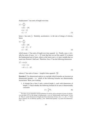 displacement 3, has units of length over time:
[v] =[
dx
dt
]
=[dx] − [dt]
=[x] − [t]
=L − T , (3)
hence v has units L
T . Similarly, acceleration a is the rate of change of velocity,
hence
[a] =[
dv
dt
]
=[dv] − [dt]
=(L − T) − T
=L − 2T, (4)
which means ‘a has units of length over time-squared: L
T2 . Finally, mass m triv-
ially has units of mass: [m] = M (note that here we use the capital M to denote
the fundamental unit of mass, where as the lower-case m is mass variable that we
insert into Newton’s 2nd Law). Therefore, force F has the following dimensions
[F] =[m][a]
=[m] + [a]
=M + L − 2T,
(5)
whence F has units of (mass × length)/ (time-squared): ML
T2 .
Exercise 2 Use dimensional analysis to conclude which formulas are incorrect on
dimensional grounds – i.e. which of the following formulas are dimensionally
inconsistent. Show your working.
1. A triangle has a base b and a vertical height h, each with dimensions of
length L. Check whether the following formula for its area is dimensionally
consistent
A =
1
2
b2
h. (6)
3
For those of you unfamiliar with the deﬁnition of velocity and acceleration in terms of calculus,
you can think of dx
dt
as the change in displacement x over an ‘inﬁnitesimally small amount’ of time
dt. Then dx carries dimensions of length and dt has dimensions of time: [dx] = L , [dt] = T. Note
that in general, for an arbirtrary quantity y, the ‘inﬁnitesimal quantity’ dy carries the dimensions:
[dy] = [y].
10
 