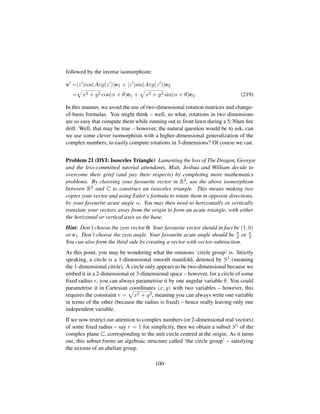 followed by the inverse isomorphism:
v =|z |cos(Arg(z ))e1 + |z |sin(Arg(z ))e2
=
—
x2 + y2 cos(α + θ)e1 +
—
x2 + y2 sin(α + θ)e2. (219)
In this manner, we avoid the use of two-dimensional rotation matrices and change-
of-basis formulas. You might think – well, so what, rotations in two dimensions
are so easy that compute them while running out to front lawn during a 5:30am ﬁre
drill. Well, that may be true – however, the natural question would be to ask, can
we use some clever isomorphism with a higher-dimensional generalization of the
complex numbers, to easily compute rotations in 3-dimensions? Of course we can.
Problem 21 (DYI: Isosceles Triangle) Lamenting the loss of The Dragon, Georgie
and the less-committed tutorial attendants, Matt, Joshua and William decide to
overcome their grief (and pay their respects) by completing more mathematics
problems. By choosing your favourite vector in R2, use the above isomorphism
between R2 and C to construct an isosceles triangle. This means making two
copies your vector and using Euler’s formula to rotate them in opposite directions,
by your favourite acute angle α. You may then need to horizontally or vertically
translate your vectors away from the origin to form an acute triangle, with either
the horizontal or vertical axes as the base.
Hint: Don’t choose the zero vector 0. Your favourite vector should in fact be (1, 0)
or e1. Don’t choose the zero angle. Your favourite acute angle should be π
4 or π
3 .
You can also form the third side by creating a vector with vector-subtraction.
As this point, you may be wondering what the ominous ‘circle group’ is. Strictly
speaking, a circle is a 1-dimensional smooth manifold, denoted by S1 (meaning
the 1-dimensional circle). A circle only appears to be two-dimensional because we
embed it in a 2-dimensional or 3-dimensional space – however, for a circle of some
ﬁxed radius r, you can always parametrise it by one angular variable θ. You could
parametrise it in Cartesian coordinates (x, y) with two variables – however, this
requires the constraint r =
—
x2 + y2, meaning you can always write one variable
in terms of the other (because the radius is ﬁxed) – hence really leaving only one
independent variable.
If we now restrict our attention to complex numbers (or 2-dimensional real vectors)
of some ﬁxed radius – say r = 1 for simplicity, then we obtain a subset S1 of the
complex plane C, corresponding to the unit circle centred at the origin. As it turns
out, this subset forms an algebraic structure called ‘the circle group’ – satisfying
the axioms of an abelian group.
100
 