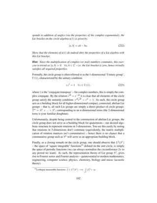 sponds to addition of angles (via the properties of the complex exponential), the
Lie bracket on the circle algebra u(1) is given by:
[a, b] = ab − ba. (222)
Show that the elements of u(1) do indeed obey the properties of a Lie algebra with
this Lie bracket.
Hint: Since the multiplication of complex (or real) numbers commutes, this exer-
cise is trivial as [a, b] = 0 ∀a, b ∈ C – i.e. the Lie bracket is zero, hence trivially
satisﬁes all required properties.
Formally, the circle group is often referred to as the 1-dimensional ‘Unitary group’,
U(1), characterized by the unitary condition:
zz†
= 1 ∀z ∈ U(1), (223)
where † is the ‘conjugate transpose’ – for complex numbers, this is simply the com-
plex conjugate. By the relation eiθ = e−iθ it is clear that all elements of the circle
group satisfy the unitarity condition: eiθeiθ = e0 = 1. As such, the circle group
acts as a building block for all higher-dimensional compact, connected, abelian Lie
groups – that is, all such Lie groups are simply a direct product of circle groups:
Tn = S1 × ... × S1, corresponding to an n-dimensional torus (the 2-dimensional
torus is your familiar doughnut).
Unfortunately, despite being central to the construction of abelian Lie groups, the
circle group does not serve as a building block for quaternions – our desired alge-
braic structure to represent rotations in 3-dimensions. You see this easily by noting
that rotations in 3-dimensions don’t commute (equivalently, the matrix multipli-
cation of rotation matrices isn’t commutative) – hence there is no chance that a
commutative group such as S1 will serve as an appropriate building block.
Finally, as a closing remark on the circle group, one should observe that L2(S1)
– the space of ‘square integrable’ functions95 deﬁned on the unit circle, is simply
the space of periodic functions (we can always normalize the circumference 2π to
any period we want). As such, the representation theory of Lie group S1, gives
rise to Fourier series and Fourier analysis – quintessential to modern mathematics,
engineering, computer science, physics, chemistry, biology and music (acoustic
theory).
95
Lesbegue measurable functions: f ∈ L2
(S1
) =⇒
S1
|f|2
 ∞.
102
 