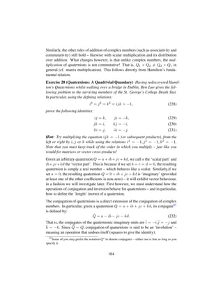 Similarly, the other rules of addition of complex numbers (such as associativity and
commutativity) still hold – likewise with scalar multiplication and its distribution
over addition. What changes however, is that unlike complex numbers, the mul-
tiplication of quaternions is not commutative! That is, Q1 × Q2 = Q2 × Q1 in
general (cf. matrix multiplication). This follows directly from Hamilton’s funda-
mental relation.
Exercise 28 (Quaternions: A Quadrivial Quandary) Having rediscovered Hamil-
ton’s Quaternions whilst walking over a bridge in Dublin, Ben Luo gives the fol-
lowing problem to the surviving members of the St. George’s College Death Star.
In particular, using the deﬁning relations:
i2
= j2
= k2
= ijk = −1, (228)
prove the following identities:
ij = k, ji = −k, (229)
jk = i, kj = −i, (230)
ki = j, ik = −j. (231)
Hint: Try multiplying the equation ijk = −1 (or subsequent products), from the
left or right by i, j or k while using the relations i2 = −1, j2 = −1, k2 = −1.
Note that you must keep track of the order in which you multiply – just like you
would for matrices or vector cross-products!
Given an arbitrary quaternion Q = a + ib + jc + kd, we call a the ‘scalar part’ and
ib+jc+kd the ‘vector part’. This is because if we set b = c = d = 0, the resulting
quaternion is simply a real number – which behaves like a scalar. Similarly,if we
set a = 0, the resulting quaternion Q = 0 + ib + jc + kd is ‘imaginary’ (provided
at least one of the other coefﬁcients is non-zero) – it will exhibit vector behaviour,
in a fashion we will investigate later. First however, we must understand how the
operations of conjugation and inversion behave for quaternions – and in particular,
how to deﬁne the ‘length’ (norm) of a quaternion.
The conjugation of quaternions is a direct extension of the conjugation of complex
numbers. In particular, given a quaternion Q = a + ib + jc + kd, its conjugate97
is deﬁned by:
¯Q = a − ib − jc − kd. (232)
That is, the conjugates of the quaternionic imaginary units are ¯i = −i,¯j = −j and
¯k = −k. Since ¯¯Q = Q, conjugation of quaternions is said to be an ‘involution’ –
meaning an operation that undoes itself (squares to give the identity).
97
Some of you may prefer the notation Q to denote conjugates – either one is ﬁne as long as you
specify it.
104
 