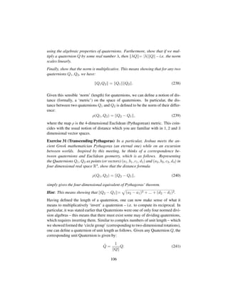 using the algebraic properties of quaternions. Furthermore, show that if we mul-
tiply a quaternion Q by some real number λ, then λQ = |λ| Q – i.e. the norm
scales linearly.
Finally, show that the norm is multiplicative. This means showing that for any two
quaternions Q1, Q2, we have:
Q1Q2 = Q1 Q2 . (238)
Given this sensible ‘norm’ (length) for quaternions, we can deﬁne a notion of dis-
tance (formally, a ‘metric’) on the space of quaternions. In particular, the dis-
tance between two quaternions Q1 and Q2 is deﬁned to be the norm of their differ-
ence:
ρ(Q1, Q2) = Q2 − Q1 , (239)
where the map ρ is the 4-dimensional Euclidean (Pythagorean) metric. This coin-
cides with the usual notion of distance which you are familiar with in 1, 2 and 3
dimensional vector spaces.
Exercise 31 (Transcending Pythagoras) In a particular, Joshua meets the an-
cient Greek mathematician Pythagoras (an eternal one) while on an excursion
between worlds. Inspired by this meeting, he thinks of a correspondence be-
tween quaternions and Euclidean geometry, which is as follows. Representing
the Quaternions Q1, Q2 as points (or vectors) (a1, b1, c1, d1) and (a2, b2, c3, d4) in
four dimensional real space R4, show that the distance formula
ρ(Q1, Q2) = Q2 − Q1 , (240)
simply gives the four-dimensional equivalent of Pythagoras’ theorem.
Hint: This means showing that Q2 − Q1 =
—
(a2 − a1)2 + ... + (d2 − d1)2.
Having deﬁned the length of a quaternion, one can now make sense of what it
means to multiplicatively ‘invert’ a quaternion – i.e. to compute its reciprocal. In
particular, it was stated earlier that Quaternions were one of only four normed divi-
sion algebras – this means that there must exist some may of dividing quaternions,
which requires inverting them. Similar to complex numbers of unit length – which
we showed formed the ‘circle group’ (corresponding to two-dimensional rotations),
one can deﬁne a quaternion of unit length as follows. Given any Quaternion Q, the
corresponding unit Quaternion is given by:
ˆQ =
1
Q
Q. (241)
106
 
