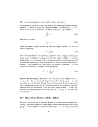 This is not surprising as it how we usually construct unit vectors.
To construct an inversion formula, we draw on the analogy provided by complex
numbers. In particular, given any complex number z, we know that z¯z = |z|2,
which is a real scalar. If we were to divide both sides by |z|2, we would have:
z¯z
|z|2
= 1. (242)
Rearranging, we have:
z
1
|z|2
¯z = 1, (243)
hence we can see explicitly that for any non-zero complex number z (|z|= 0), its
inverse is given by:
z−1
=
1
|z|2
¯z. (244)
One would expect that if you multiply a quaternion and its conjugate, that you get
a real scalar. Dividing the resulting number by that scalar would give 1, meaning
that inverting a non-zero quaternion (i.e. a quaternion whose components are not all
zero) should amount to the same procedure as we just demonstrated for complex
numbers. This is indeed true, hence given any non-zero quaternion Q, we can
construct its inverse Q−1 using the following formula:
Q−1
=
1
Q 2
¯Q. (245)
Exercise 32 (Broadening Units) Prove that above formula for the Quaternion in-
verse works – this is very trivial. In particular, show that Q 1
Q 2
¯Q = 1 using
any of the previous formulas derived. Now, write down your favourite quaternion
(one with all components a, b, c, d = 0) and compute the corresponding conjugate
quaternion ¯Q, unit Quaternion ˆQ and the inverse quaternion Q−1. Finally, per-
form the left and right multiplications explicitly: QQ−1 and Q−1Q and show they
are both equal to 1.
13.4 Quaternions, Rotations and the 3-Sphere
Recall we suggested that it might be possible to construct some algebra repre-
senting 3-dimensional rotations, by taking the product of three copies of the circle
group S1? This would form a 3-dimensional torus T3 = S1×S1×S1 parametrized
107
 
