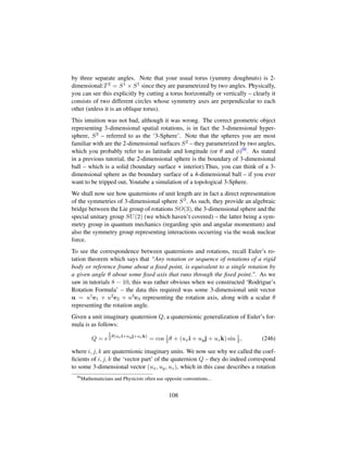 by three separate angles. Note that your usual torus (yummy doughnuts) is 2-
dimensional:T2 = S1 × S1 since they are parametrized by two angles. Physically,
you can see this explicitly by cutting a torus horizontally or vertically – clearly it
consists of two different circles whose symmetry axes are perpendicular to each
other (unless it is an oblique torus).
This intuition was not bad, although it was wrong. The correct geometric object
representing 3-dimensional spatial rotations, is in fact the 3-dimensional hyper-
sphere, S3 – referred to as the ‘3-Sphere’. Note that the spheres you are most
familiar with are the 2-dimensional surfaces S2 – they parametrized by two angles,
which you probably refer to as latitude and longitude (or θ and φ)98. As stated
in a previous tutorial, the 2-dimensional sphere is the boundary of 3-dimensional
ball – which is a solid (boundary surface + interior).Thus, you can think of a 3-
dimensional sphere as the boundary surface of a 4-dimensional ball – if you ever
want to be tripped out, Youtube a simulation of a topological 3-Sphere.
We shall now see how quaternions of unit length are in fact a direct representation
of the symmetries of 3-dimensional sphere S3. As such, they provide an algebraic
bridge between the Lie group of rotations SO(3), the 3-dimensional sphere and the
special unitary group SU(2) (we which haven’t covered) – the latter being a sym-
metry group in quantum mechanics (regarding spin and angular momentum) and
also the symmetry group representing interactions occurring via the weak nuclear
force.
To see the correspondence between quaternions and rotations, recall Euler’s ro-
tation theorem which says that “Any rotation or sequence of rotations of a rigid
body or reference frame about a ﬁxed point, is equivalent to a single rotation by
a given angle θ about some ﬁxed axis that runs through the ﬁxed point.. As we
saw in tutorials 8 − 10, this was rather obvious when we constructed ‘Rodrigue’s
Rotation Formula’ – the data this required was some 3-dimensional unit vector
u = u1e1 + u2e2 + u3e3 representing the rotation axis, along with a scalar θ
representing the rotation angle.
Given a unit imaginary quaternion Q, a quaternionic generalization of Euler’s for-
mula is as follows:
Q = e
1
2θ(uxi+uyj+uzk)
= cos 1
2θ + (uxi + uyj + uzk) sin 1
2, (246)
where i, j, k are quaternionic imaginary units. We now see why we called the coef-
ﬁcients of i, j, k the ‘vector part’ of the quaternion Q – they do indeed correspond
to some 3-dimensional vector (ux, uy, uz), which in this case describes a rotation
98
Mathematicians and Physicists often use opposite conventions...
108
 