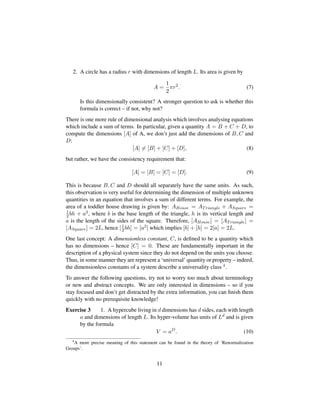 2. A circle has a radius r with dimensions of length L. Its area is given by
A =
1
2
πr2
. (7)
Is this dimensionally consistent? A stronger question to ask is whether this
formula is correct – if not, why not?
There is one more rule of dimensional analysis which involves analysing equations
which include a sum of terms. In particular, given a quantity A = B + C + D, to
compute the dimensions [A] of A, we don’t just add the dimensions of B, C and
D:
[A] = [B] + [C] + [D], (8)
but rather, we have the consistency requirement that:
[A] = [B] = [C] = [D]. (9)
This is because B, C and D should all separately have the same units. As such,
this observation is very useful for determining the dimension of multiple unknown
quantities in an equation that involves a sum of different terms. For example, the
area of a toddler house drawing is given by: AHouse = ATriangle + ASquare =
1
2bh + a2, where b is the base length of the triangle, h is its vertical length and
a is the length of the sides of the square. Therefore, [AHouse] = [ATriangle] =
[ASquare] = 2L, hence [1
2bh] = [a2] which implies [b] + [h] = 2[a] = 2L.
One last concept: A dimensionless constant, C, is deﬁned to be a quantity which
has no dimensions – hence [C] = 0. These are fundamentally important in the
description of a physical system since they do not depend on the units you choose.
Thus, in some manner they are represent a ‘universal’ quantity or property – indeed,
the dimensionless constants of a system describe a universality class 4.
To answer the following questions, try not to worry too much about terminology
or new and abstract concepts. We are only interested in dimensions – so if you
stay focused and don’t get distracted by the extra information, you can ﬁnish them
quickly with no prerequisite knowledge!
Exercise 3 1. A hypercube living in d dimensions has d sides, each with length
a and dimensions of length L. Its hyper-volume has units of Ld and is given
by the formula
V = aD
. (10)
4
A more precise meaning of this statement can be found in the theory of ‘Renormalization
Groups’.
11
 