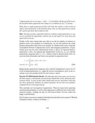 3-dimensional real vector space – with z = 0 coinciding with the top of the tower,
the Freedom Drone approaches the college at a coordinate of (10, 7, 5) metres.
Write down a single quaternion Q that will rotate the cannon so that its line of
sight is directed head-on at the Freedom drone. Now use this quaternion to rotate
the cannon and check that it indeed works.
Hint: You may use three sequential rotations to obtain a single quaternion, or you
can try and ﬁnd the appropriate rotation axis u and angle θ to write down the
quaternion in one go.
Finally, in the same manner that were able to use the Lie algebra of rotations to
perform vector cross products in 3-dimensions, we can also perform the scalar
product (dot product) and vector cross product of 3-dimensional vectors using the
isomorphism between 3-dimensional vectors and imaginary quaternions. In par-
ticular, given any two real 3-dimensional vectors v and u, we represent them as
quaternions v and u, by replacing the standard basis vectors {e1, e2, e2} with the
quaternionic imaginary units {i, j, k} – which is what we did previously. Now, we
can write their dot product and vector cross product in quaternion form:
v · u =
1
2
(v¯u + u¯v) = ¯vu + ¯uv,
cross(v, u) =
1
2
(vu − ¯u¯v). (248)
Replacing the quaternionic imaginary units with the standard basis vectors for R3
in the resulting quaternions (i.e. apply the inverse isomorphism), gives us the re-
sulting vector cross product of the two real vectors v and u.
Exercise 35 (Mid-Semester Break) Deciding that university exams were too easy,
the three amigos continued the renewed project Death Star (v2.0), during the mid-
semester break. As part of their daily intellectual exercise, help them verify that
the above quaternion identities do indeed reproduce the dot and cross products
computed by less-extravagant means.
This concludes our investigation of quaternions. There are many more surprising
and interesting properties as well as their appearance in different areas of the math-
ematical sciences – perhaps one day, we will return to them. For now, Adieu and
happy exams/holidays.
Note I expect everyone to complete unﬁnished tutorials before next semester! Michael
Champion is back, so there is no hiding. :)
110
 