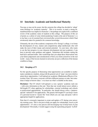 14 Interlude: Academic and Intellectual Maturity
You may or may not be aware, but this semester the college has decided to ‘adopt’
some brieﬁngs on ‘academic maturity’. This is in essence, to meet a strong de-
mand/need that was implicit in Semester 1, but perhaps not explicit till a combined
review of the academic status of students at this college. The purpose of this set
of points as a subset of some initial pondering I made at the end of Semester 1, is
to lay bare a set of essential facts (reviewed after several discussions) which I had
erroneously taken for granted to be common knowledge.
Ultimately, the aim of the academic component of St. George’s college, is to foster
the development of wise, mature and competitively adept intellectuals who will
make the most of their innate and external potential. As your tutor, who wants
to see the best progress in your character development (not just academic), I am
here to provide some guidance and support. Sometimes this includes stating the
hard facts and hard truths. One would hope that you adopt these observations into
your future judgements and considerations of how you orient yourselves in the real
world – many of the lessons learned at university are just a reﬂection of the human
condition at large.
14.1 Keeping a CV
For the speciﬁc purpose of illustrating what opportunities are available to mathe-
matics and physics students, along with the general sort of ‘steps’ one must climb to
attain those opportunities, I will upload my academic (Mathematics/Physics) Cur-
riculum Vitae. Of course, everyone will have different journeys to take, but some-
times it helps to borrow ideas – or at least see what’s available on the menu.
Disclaimer: The CV which I will upload is a very ‘generic’ academic style one
– with extra information at the end. Note that one would almost never submit a
full-length CV when applying for scholarships, external workshops and schools
or professional appointments. In particular, one should always write a ‘purpose-
speciﬁc’ tailored CV for applications. The generic full-length CV you keep is more
of a personal record or ‘master ﬁle’ from which you can copy and paste / edit to
appropriate length for applications.
Note that it’s extremely important to create and update a CV during your univer-
sity training years. This is not just to help you apply for scholarships, travel or job
opportunities – it’s also a very precise and encouraging way to keep track of your
development! Personally, I would suggest using the typesetting program ‘LaTeX’
111
 