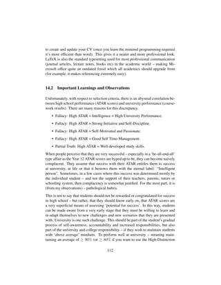 to create and update your CV (once you learn the minimal programming required
it’s more efﬁcient than word). This gives it a neater and more professional look.
LaTeX is also the standard typesetting used for most professional communication
(journal articles, lecture notes, books etc) in the academic world – making Mi-
crosoft ofﬁce quite an outdated fossil which all academics should upgrade from
(for example, it makes referencing extremely easy).
14.2 Important Learnings and Observations
Unfortunately, with respect to selection criteria, there is an abysmal correlation be-
tween high school performance (ATAR scores) and university performance (course-
work results). There are many reasons for this discrepancy.
• Fallacy: High ATAR = Intelligence = High University Performance.
• Fallacy: High ATAR = Strong Initiative and Self-Discipline.
• Fallacy: High ATAR = Self-Motivated and Passionate.
• Fallacy: High ATAR = Good Self Time-Management.
• Partial Truth: High ATAR = Well-developed study skills.
When people perceive that they are very successful – especially in a ‘be-all-end-all’
type affair as the Year 12 ATAR scores are hyped up to be, they can become naively
complacent. They assume that success with their ATAR entitles them to success
at university, at life or that it bestows them with the eternal label: “Intelligent
person. Sometimes, in a few cases where this success was determined mostly by
the individual student – and not the support of their teachers, parents, tutors or
schooling system, then complacency is somewhat justiﬁed. For the most part, it is
(from my observations) – pathological hubris.
This is not to say that students should not be rewarded or congratulated for success
in high school – but rather, that they should know early on, that ATAR scores are
a very superﬁcial means of assessing ‘potential for success’. In this way, students
can be made aware from a very early stage that they must be willing to learn and
re-adapt themselves to new challenges and new scenarios that they are presented
with. University is one such challenge. This should be part of the student’s gradual
process of self-awareness, accountability and increased responsibilities, but also
part of the university and college responsibility – if they wish to maintain students
with ‘above average’ mindsets. To perform well at university – meaning main-
taining an average of ≥ 90% (or ≥ 80% if you want to use the High-Distinction
112
 