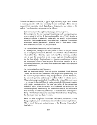 standard at UWA) in coursework, a typical high-performing high-school student
is suddenly presented with some cunningly ‘hidden’ challenges. These may or
may not be obvious on the outset, depending on the perception and wisdom of the
student. Nonetheless, they are summarised as follows:
• Success requires self-discipline and strategic time-management.
For some people, this may require giving up things such as computer games
or recreational skydiving. It also requires making lots of ‘lists’, keeping a
diary and calendar – prioritising major tasks and actually getting through
one’s lists. One must know one’s limits however – ‘down time’ is necessary
to maintain optimal performance. However, there is a point where ‘down-
time’ turns into avoidance and procrastination.
• Success requires self-motivation and self-regulation.
It’s no longer the job of your teachers, parents or school to tell you what to
do, or to inspire you to do well. Students who come from schools or families
where all the hard behind-the-scenes work was ‘done for them’, are often
slow to learn this lesson. It is in part because high school teaches students
the that their ATAR = their intelligence, without necessarily acknowledging
the monumental efforts of some teachers. The converse may also be true –
astounding individuals can emerge from abhorrent schools, entirely due to
their own initiative.
• Success requires honest self-inventory.
One bad habit that emerges from our present generation, is the habit of
‘blame’ and misdirection. Sometimes when people under-perform, they look
for excuses or people to blame – they may point to the lecturer, their tutors,
the university, personal relationships or a whole plethora of external factors.
The great contemporary intellect, Noam Chomsky, writes of this somewhere
– in essence the habit of blame is partly embedded within modern media,
which makes use of capitalistic ‘feel good’ psychology. It also partly comes
from high school, where teachers are held responsible and accountable for
almost everything. At university, the student must take on the attitude that
their learning, understanding and success is ultimately their own responsi-
bility – their lecturers and courses are merely there to facilitate their journey,
but the student must take their own steps.
Often one ﬁnds that people who exhibit substandard performance, whilst
being complacent, over-trivialise a mastery of skill or some accomplishment.
This is mostly likely just another instance of the ‘Dunning-Kruger effect’
(see below).
113
 