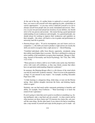 At the end of the day, it’s neither better to undersell or oversell yourself.
Sure, you want to sell yourself well when applying for jobs, scholarships or
various opportunities – or you may wish to undersell yourself so as not to
alienate oneself from people who are easily intimidated and envious. How-
ever, in your own personal and private inventory of your abilities, one should
strive to be very precise and accurate – this means having a good operational
understanding of your weaknesses and strengths. As a general principle, one
should always be working to improve their weaknesses and capitalize on
their strengths – this alone, will lead to a rise in grades and performance at
university (and life in general).
• Dunning-Kruger effect. “If you’re incompetent, you can’t know you’re in-
competent. [...] the skills you need to produce a right answer are exactly the
skills you need to recognize what a right answer is. –David Dunning.
“Unskilled individuals suffer from illusory superiority, mistakenly rating
their ability much higher than is accurate. This bias is attributed to a metacog-
nitive inability of the unskilled to recognize their ineptitude.[Kruger  Dun-
ning, Journal of Personality and Social Psychology, Vol 77(6), Dec 1999,
1121-1134]
“Those persons to whom a skill or set of skills come easily may ﬁnd them-
selves with weak self-conﬁdence, as they may falsely assume that others
have an equivalent understanding (Impostor syndrome).
In summary, the Dunning-Kruger effect is a rife disease of the mind which
can only be cured with ‘academic maturity’. Since it occurs in the population
at large, it’s not unusual in any respect – for example, recalling Alexander
Pope from 1709:
A little learning is a dangerous thing; drink deep, or taste not the Pierian
spring: there shallow draughts intoxicate the brain, and drinking largely
sobers us again.
Similarly, one can ﬁnd much earlier statements pertaining to humility and
ability, for example, from Confucius – “Real knowledge is to know the
extent of one’s ignorance.
If you’re going to claim that you’re good or excellent at something (e.g. be-
ing intelligent), take a step back and ask yourself – in what context and by
what measures are these claims met? If someone else claims this, ask your-
self the same thing. On the other hand, if you claim to be bad at something,
take a step outside of yourself and scope out the progress you’ve made – are
114
 