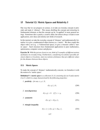 15 Tutorial 12: Metric Spaces and Relativity I
One way that we see progress in science, is to take an everyday concept or prin-
ciple and make it ‘abstract’. This means distilling the concept and extracting its
fundamental elements so that the concept can be ‘re-applied’ to more general set-
tings. Sometimes this is purely a creative affair, but almost always it leads to new
applications, new ideas and entirely new ﬁelds of research.
In this tutorial, we take the everyday concept of ‘distance’ and mathematically for-
malize it to give a mathematical object known as a ‘metric’. We then couple this
object with a set (e.g. a 3-dimensional space), to give a structure called a ‘met-
ric space’. Such structures have fundamental applications to pure mathematics,
optimization, computer science and physics.
Exercise 36 With the person closest to you, think of 3 examples of different notions
of distance in everyday living. Furthermore, considering two distinct (possibly ab-
stract) objects or locations, state two notions of distance that give different values
for the distance between those objects.
15.1 Metric Spaces
To make the concept of ‘distance’ mathematically concrete, we formalize it with
the notion of a ‘metric space’.
Deﬁnition 9 A metric space is a collection (S, d) consisting of a set S and a metric
d on S, which is a map characterised by the following properties:
1. positivity – for any x, y ∈ S,
d(x, y) ≥ 0, (249)
2. non-degeneracy
d(x, y) = 0 iff x = y, (250)
3. symmetric
d(x, y) = d(y, x), (251)
4. triangle inequality
d(x, z) ≤ d(x, y) + d(y, z). (252)
117
 