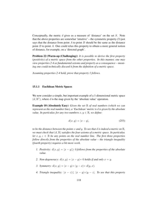 Conceptually, the metric d gives us a measure of ‘distance’ on the set S. Note
that the above properties are somewhat ‘intuitive’ – the symmetric property (3) just
says that the distance from point A to point B should be the same as the distance
point B to point A. One could relax this property to obtain a more general notion
of distance, for example, on a ‘directed graph’.
Problem 22 (Warm-up (Challenging)) It is possible to derive the ﬁrst property
(positivity) of a metric space from the other properties. In this manner, one may
view properties 2-4 as fundamental axioms and property as a consequence – mean-
ing one could technically discard it from the deﬁnition of a metric space.
Assuming properties 2-4 hold, prove that property 1 follows.
15.1.1 Euclidean Metric Spaces
We now consider a simple, but important example of a 1-dimensional metric space
(d, R1), where d is the map given by the ‘absolute value’ operation.
Example 10 (Absolutely Easy) Given the set R of real numbers (which we can
represent as the real number line), a ‘Euclidean’ metric is d is given by the absolute
value. In particular, for any two numbers x, y ∈ R, we deﬁne:
d(x, y) = |x − y|, (253)
to be the distance between the points x and y. To see that d is indeed a metric on R,
we must check that (d, R) satisﬁes the four axioms of a metric space. In particular,
let x, y, z ∈ R be any points on the real number line. The ﬁrst three properties
follow directly from the properties of the absolute value – the triangle inequality
(fourth property) requires a bit more work.
1. Positivity: d(x, y) = |x − y|≥ 0 follows from the properties of the absolute
value.
2. Non-degeneracy: d(x, y) = |x − y|= 0 holds if and only x = y.
3. Symmetry: d(x, y) = |x − y|= |y − x|= d(y, x).
4. Triangle inequality: |x − z|≤ |x − y|+|y − z|. To see that this property
118
 