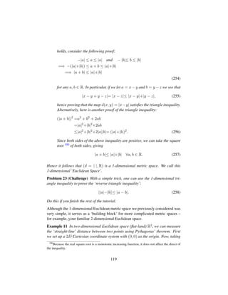 holds, consider the following proof:
−|a| ≤ a ≤ |a| and − |b|≤ b ≤ |b|
=⇒ −(|a|+|b|) ≤ a + b ≤ |a|+|b|
=⇒ |a + b| ≤ |a|+|b|
(254)
for any a, b ∈ R. In particular, if we let a = x − y and b = y − z we see that
|x − y + y − z|= |x − z|≤ |x − y|+|y − z|, (255)
hence proving that the map d(x, y) = |x−y| satisﬁes the triangle inequality.
Alternatively, here is another proof of the triangle inequality:
(|a + b|)2
=a2
+ b2
+ 2ab
=|a|2
+|b|2
+2ab
≤|a|2
+|b|2
+2|a||b|= (|a|+|b|)2
. (256)
Since both sides of the above inequality are positive, we can take the square
root 100 of both sides, giving
|a + b|≤ |a|+|b| ∀a, b ∈ R. (257)
Hence it follows that (d = | |, R) is a 1-dimensional metric space. We call this
1-dimensional ‘Euclidean Space’.
Problem 23 (Challenge) With a simple trick, one can use the 1-dimensional tri-
angle inequality to prove the ‘reverse triangle inequality’:
||a|−|b||≤ |a − b|. (258)
Do this if you ﬁnish the rest of the tutorial.
Although the 1-dimensional Euclidean metric space we previously considered was
very simple, it serves as a ‘building block’ for more complicated metric spaces –
for example, your familiar 2-dimensional Euclidean space.
Example 11 In two-dimensional Euclidean space (ﬂat-land) R2, we can measure
the ‘straight-line’ distance between two points using Pythagoras’ theorem. First
we set up a 2D Cartesian coordinate system with (0, 0) as the origin. Now, taking
100
Because the real square root is a monotonic increasing function, it does not affect the direct of
the inequality.
119
 